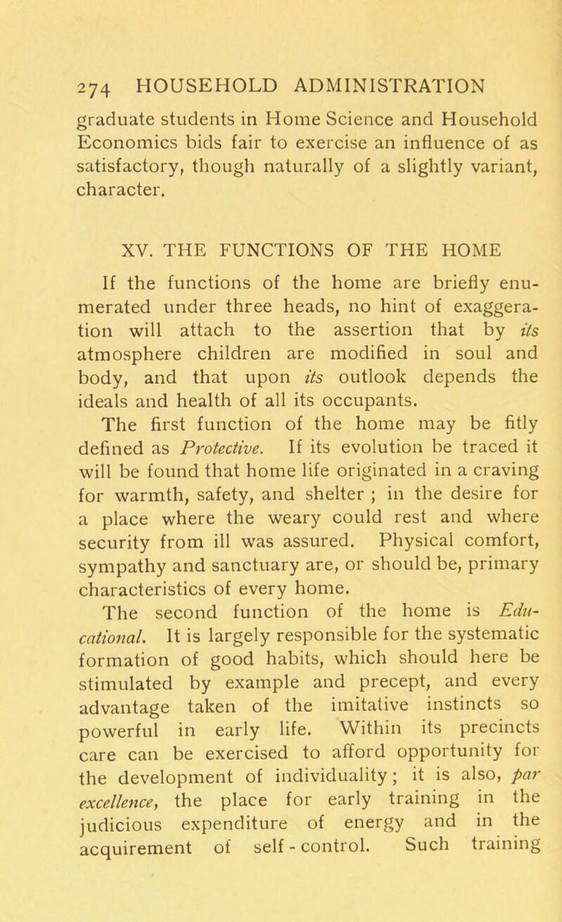 graduate students in Home Science and Household Economics bids fair to exercise an influence of as satisfactory, though naturally of a slightly variant, character. XV. THE FUNCTIONS OF THE HOME If the functions of the home are briefly enu- merated under three heads, no hint of exaggera- tion will attach to the assertion that by its atmosphere children are modified in soul and body, and that upon its outlook depends the ideals and health of all its occupants. The first function of the home may be fitly defined as Protective. If its evolution be traced it will be found that home life originated in a craving for warmth, safety, and shelter ; in the desire for a place where the weary could rest and where security from ill was assured. Physical comfort, sympathy and sanctuary are, or should be, primary characteristics of every home. The second function of the home is Edu- cational. It is largely responsible for the systematic formation of good habits, which should here be stimulated by example and precept, and every advantage taken of the imitative instincts so powerful in early life. Within its precincts care can be exercised to afford opportunity for the development of individuality; it is also, par excellence, the place for early training in the judicious expenditure of energy and in the acquirement of self - control. Such training