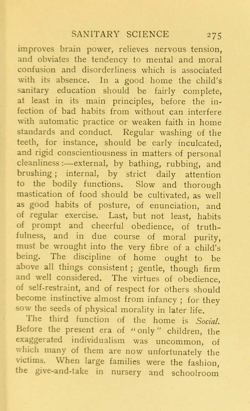 improves brain power, relieves nervous tension, and obviates the tendency to mental and moral confusion and disorderliness which is associated with its absence. In a good home the child’s sanitary education should be fairly complete, at least in its main principles, before the in- fection of bad habits from without can interfere with automatic practice or weaken faith in home standards and conduct. Regular washing of the teeth, for instance, should be early inculcated, and rigid conscientiousness in matters of personal cleanliness :—external, by bathing, rubbing, and brushing; internal, by strict daily attention to the bodily functions. Slow and thorough mastication of food should be cultivated, as well as good habits of posture, of enunciation, and of regular exercise. Last, but not least, habits of prompt and cheerful obedience, of truth- fulness, and in due course of moral purity, must be wrought into the very fibre of a child’s being. The discipline of home ought to be above all things consistent ; gentle, though firm and well considered. The virtues of obedience, of self-restraint, and of respect for others should become instinctive almost from infancy ; for they sow the seeds of physical morality in later life. The third function of the home is Social. Before the present era of “only” children, the exaggerated individualism was uncommon, of which many of them are now unfortunately the victims. When large families were the fashion, the give-and-take in nursery and schoolroom