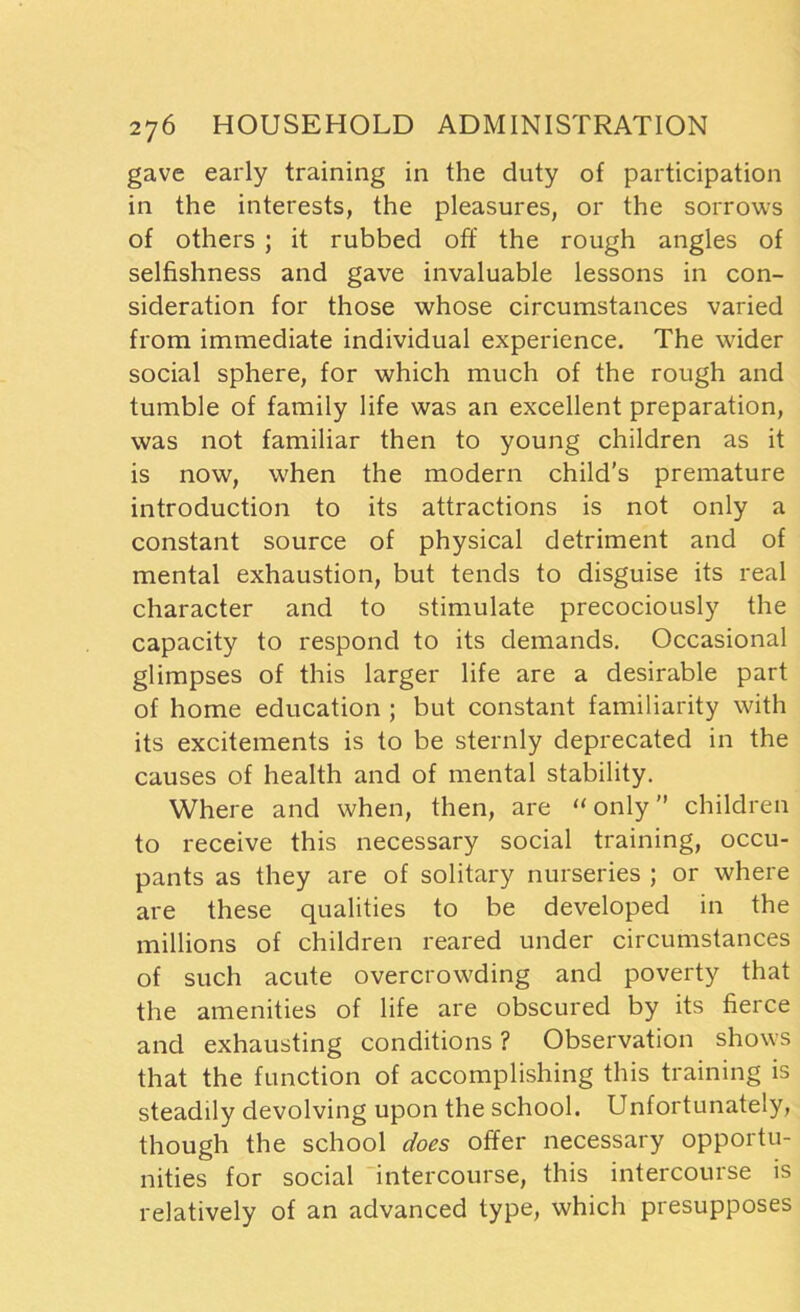 gave early training in the duty of participation in the interests, the pleasures, or the sorrows of others ; it rubbed off the rough angles of selfishness and gave invaluable lessons in con- sideration for those whose circumstances varied from immediate individual experience. The wider social sphere, for which much of the rough and tumble of family life was an excellent preparation, was not familiar then to young children as it is now, when the modern child’s premature introduction to its attractions is not only a constant source of physical detriment and of mental exhaustion, but tends to disguise its real character and to stimulate precociously the capacity to respond to its demands. Occasional glimpses of this larger life are a desirable part of home education ; but constant familiarity with its excitements is to be sternly deprecated in the causes of health and of mental stability. Where and when, then, are “ only ” children to receive this necessary social training, occu- pants as they are of solitary nurseries ; or where are these qualities to be developed in the millions of children reared under circumstances of such acute overcrowding and poverty that the amenities of life are obscured by its fierce and exhausting conditions ? Observation shows that the function of accomplishing this training is steadily devolving upon the school. Unfortunately, though the school does offer necessary opportu- nities for social intercourse, this intercourse is relatively of an advanced type, which presupposes