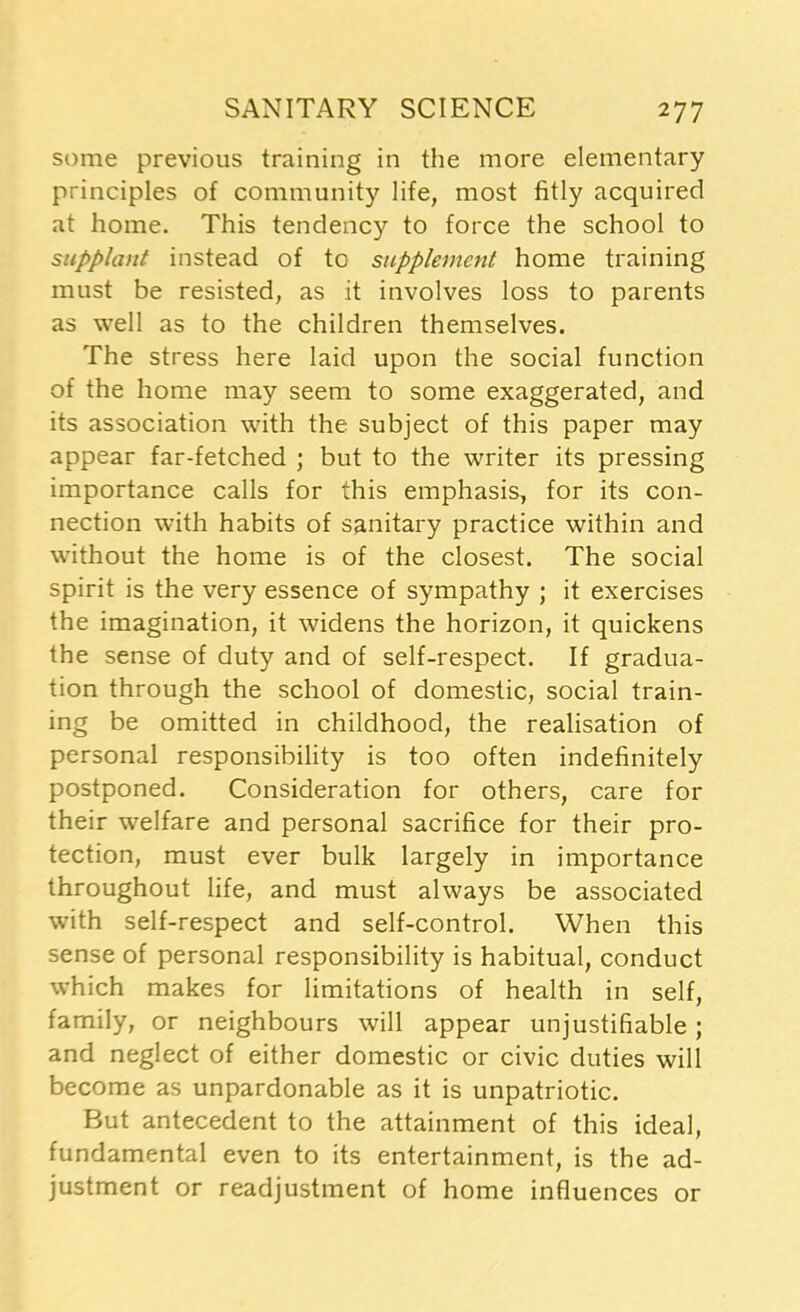 some previous training in the more elementary principles of community life, most fitly acquired at home. This tendency to force the school to supplant instead of to supplement home training must be resisted, as it involves loss to parents as well as to the children themselves. The stress here laid upon the social function of the home may seem to some exaggerated, and its association with the subject of this paper may appear far-fetched ; but to the writer its pressing importance calls for this emphasis, for its con- nection with habits of sanitary practice within and without the home is of the closest. The social spirit is the very essence of sympathy ; it exercises the imagination, it widens the horizon, it quickens the sense of duty and of self-respect. If gradua- tion through the school of domestic, social train- ing be omitted in childhood, the realisation of personal responsibility is too often indefinitely postponed. Consideration for others, care for their welfare and personal sacrifice for their pro- tection, must ever bulk largely in importance throughout life, and must always be associated with self-respect and self-control. When this sense of personal responsibility is habitual, conduct which makes for limitations of health in self, family, or neighbours will appear unjustifiable; and neglect of either domestic or civic duties will become as unpardonable as it is unpatriotic. But antecedent to the attainment of this ideal, fundamental even to its entertainment, is the ad- justment or readjustment of home influences or