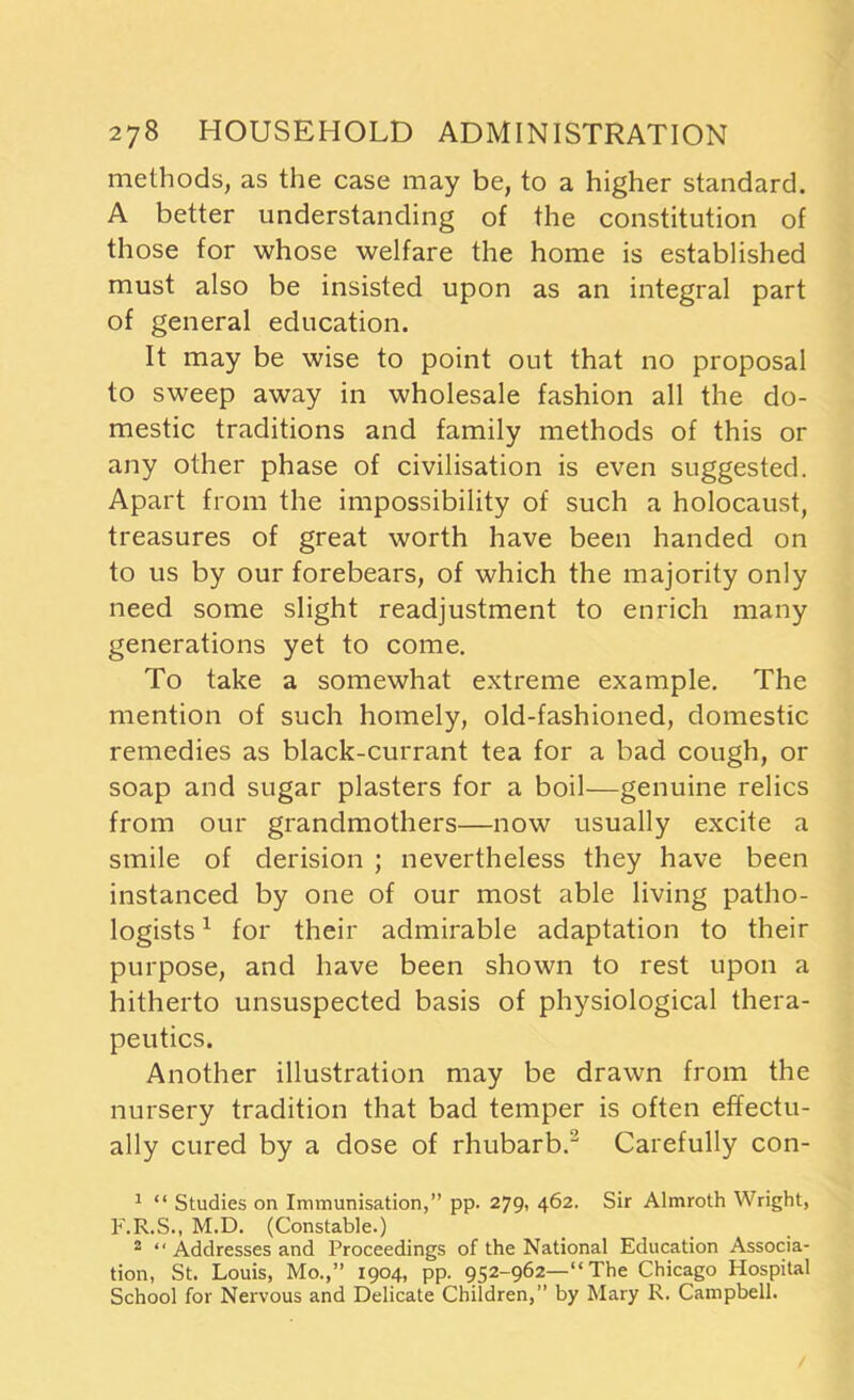 methods, as the case may be, to a higher standard. A better understanding of the constitution of those for whose welfare the home is established must also be insisted upon as an integral part of general education. It may be wise to point out that no proposal to sweep away in wholesale fashion all the do- mestic traditions and family methods of this or any other phase of civilisation is even suggested. Apart from the impossibility of such a holocaust, treasures of great worth have been handed on to us by our forebears, of which the majority only need some slight readjustment to enrich many generations yet to come. To take a somewhat extreme example. The mention of such homely, old-fashioned, domestic remedies as black-currant tea for a bad cough, or soap and sugar plasters for a boil—genuine relics from our grandmothers—now usually excite a smile of derision ; nevertheless they have been instanced by one of our most able living patho- logists 1 for their admirable adaptation to their purpose, and have been shown to rest upon a hitherto unsuspected basis of physiological thera- peutics. Another illustration may be drawn from the nursery tradition that bad temper is often effectu- ally cured by a dose of rhubarb.2 Carefully con- 1 “ Studies on Immunisation,” pp. 279, 462. Sir Almroth Wright, F.R.S., M.D. (Constable.) 2 “ Addresses and Proceedings of the National Education Associa- tion, St. Louis, Mo.,” 1904, pp. 952-962—“The Chicago Hospital School for Nervous and Delicate Children,” by Mary R. Campbell.