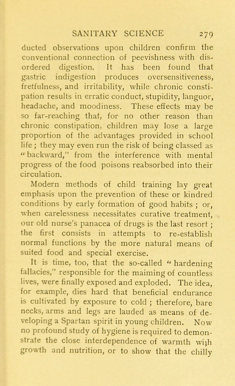 ducted observations upon children confirm the conventional connection of peevishness with dis- ordered digestion. It has been found that gastric indigestion produces oversensitiveness, fretfulness, and irritability, while chronic consti- pation results in erratic conduct, stupidity, languor, headache, and moodiness. These effects may be so far-reaching that, for no other reason than chronic constipation, children may lose a large proportion of the advantages provided in school life; they may even run the risk of being classed as  backward, from the interference with mental progress of the food poisons reabsorbed into their circulation. Modern methods of child training lay great emphasis upon the prevention of these or kindred conditions by early formation of good habits ; or, when carelessness necessitates curative treatment, our old nurse’s panacea of drugs is the last resort ; the first consists in attempts to re-establish normal functions by the more natural means of suited food and special exercise. It is time, too, that the so-called “ hardening fallacies, responsible for the maiming of countless lives, were finally exposed and exploded. The idea, for example, dies hard that beneficial endurance is cultivated by exposure to cold ; therefore, bare necks, arms and legs are lauded as means of de- veloping a Spartan spirit in young children. Now no profound study of hygiene is required to demon- strate the close interdependence of warmth wijh growth and nutrition, or to show that the chilly