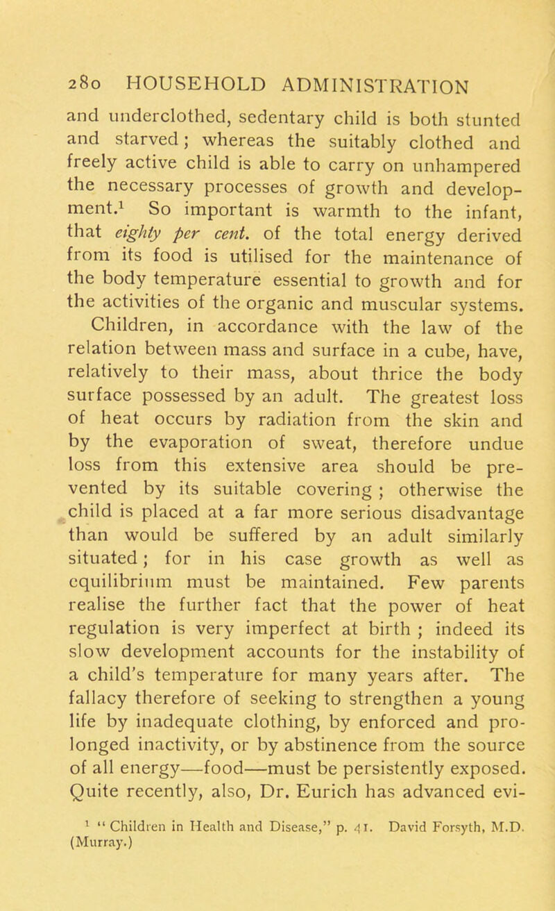 and underclothed, sedentary child is both stunted and starved; whereas the suitably clothed and freely active child is able to carry on unhampered the necessary processes of growth and develop- ment.1 So important is warmth to the infant, that eighty per cent, of the total energy derived from its food is utilised for the maintenance of the body temperature essential to growth and for the activities of the organic and muscular systems. Children, in accordance with the law of the relation between mass and surface in a cube, have, relatively to their mass, about thrice the body surface possessed by an adult. The greatest loss of heat occurs by radiation from the skin and by the evaporation of sweat, therefore undue loss from this extensive area should be pre- vented by its suitable covering ; otherwise the child is placed at a far more serious disadvantage than would be suffered by an adult similarly situated; for in his case growth as well as equilibrium must be maintained. Few parents realise the further fact that the power of heat regulation is very imperfect at birth ; indeed its slow development accounts for the instability of a child’s temperature for many years after. The fallacy therefore of seeking to strengthen a young life by inadequate clothing, by enforced and pro- longed inactivity, or by abstinence from the source of all energy—food—must be persistently exposed. Quite recently, also, Dr. Eurich has advanced evi- 1 “ Children in Health and Disease,” p. 41. David Forsyth, M.D. (Murray.)