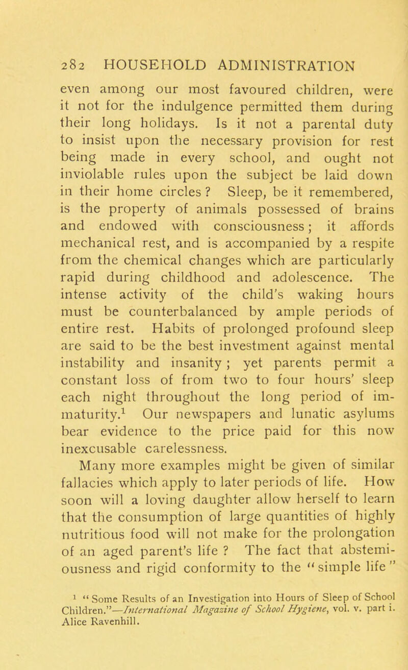 even among our most favoured children, were it not for the indulgence permitted them during their long holidays. Is it not a parental duty to insist upon the necessary provision for rest being made in every school, and ought not inviolable rules upon the subject be laid down in their home circles ? Sleep, be it remembered, is the property of animals possessed of brains and endowed with consciousness; it affords mechanical rest, and is accompanied by a respite from the chemical changes which are particularly rapid during childhood and adolescence. The intense activity of the child’s waking hours must be counterbalanced by ample periods of entire rest. Habits of prolonged profound sleep are said to be the best investment against mental instability and insanity ; yet parents permit a constant loss of from two to four hours’ sleep each night throughout the long period of im- maturity.1 Our newspapers and lunatic asylums bear evidence to the price paid for this now inexcusable carelessness. Many more examples might be given of similar fallacies which apply to later periods of life. How soon will a loving daughter allow herself to learn that the consumption of large quantities of highly nutritious food will not make for the prolongation of an aged parent’s life ? The fact that abstemi- ousness and rigid conformity to the “ simple life ” 1 “ Some Results of an Investigation into Hours of Sleep of School Children.”—International Magazine of School Hygiene, vol. v. part i. Alice Ravenhill.