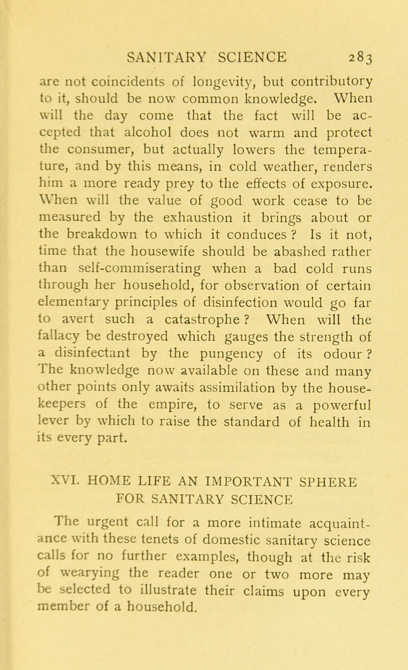 are not coincidents of longevity, but contributory to it, should be now common knowledge. When will the day come that the fact will be ac- cepted that alcohol does not warm and protect the consumer, but actually lowers the tempera- ture, and by this means, in cold weather, renders him a more ready prey to the effects of exposure. When will the value of good work cease to be measured by the exhaustion it brings about or the breakdown to which it conduces ? Is it not, time that the housewife should be abashed rather than self-commiserating when a bad cold runs through her household, for observation of certain elementary principles of disinfection would go far to avert such a catastrophe ? When will the fallacy be destroyed which gauges the strength of a disinfectant by the pungency of its odour ? The knowledge now available on these and many other points only awaits assimilation by the house- keepers of the empire, to serve as a powerful lever by which to raise the standard of health in its every part. XVI. HOME LIFE AN IMPORTANT SPHERE FOR SANITARY SCIENCE The urgent call for a more intimate acquaint- ance with these tenets of domestic sanitary science calls for no further examples, though at the risk of wearying the reader one or two more may be selected to illustrate their claims upon every member of a household.
