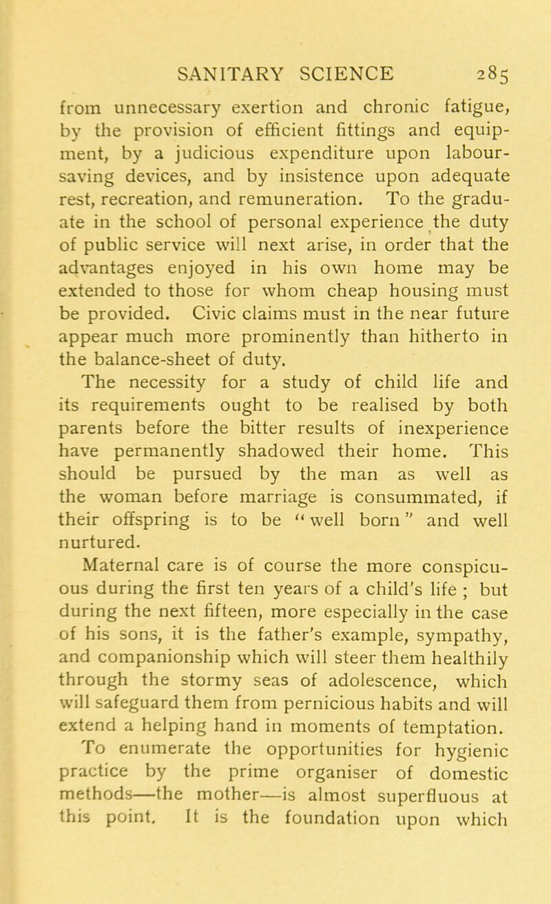 from unnecessary exertion and chronic fatigue, by the provision of efficient fittings and equip- ment, by a judicious expenditure upon labour- saving devices, and by insistence upon adequate rest, recreation, and remuneration. To the gradu- ate in the school of personal experience the duty of public service will next arise, in order that the advantages enjoyed in his own home may be extended to those for whom cheap housing must be provided. Civic claims must in the near future appear much more prominently than hitherto in the balance-sheet of duty. The necessity for a study of child life and its requirements ought to be realised by both parents before the bitter results of inexperience have permanently shadowed their home. This should be pursued by the man as well as the woman before marriage is consummated, if their offspring is to be “ well born ” and well nurtured. Maternal care is of course the more conspicu- ous during the first ten years of a child’s life ; but during the next fifteen, more especially in the case of his sons, it is the father's example, sympathy, and companionship which will steer them healthily through the stormy seas of adolescence, which will safeguard them from pernicious habits and will extend a helping hand in moments of temptation. To enumerate the opportunities for hygienic practice by the prime organiser of domestic methods—the mother—is almost superfluous at this point. It is the foundation upon which