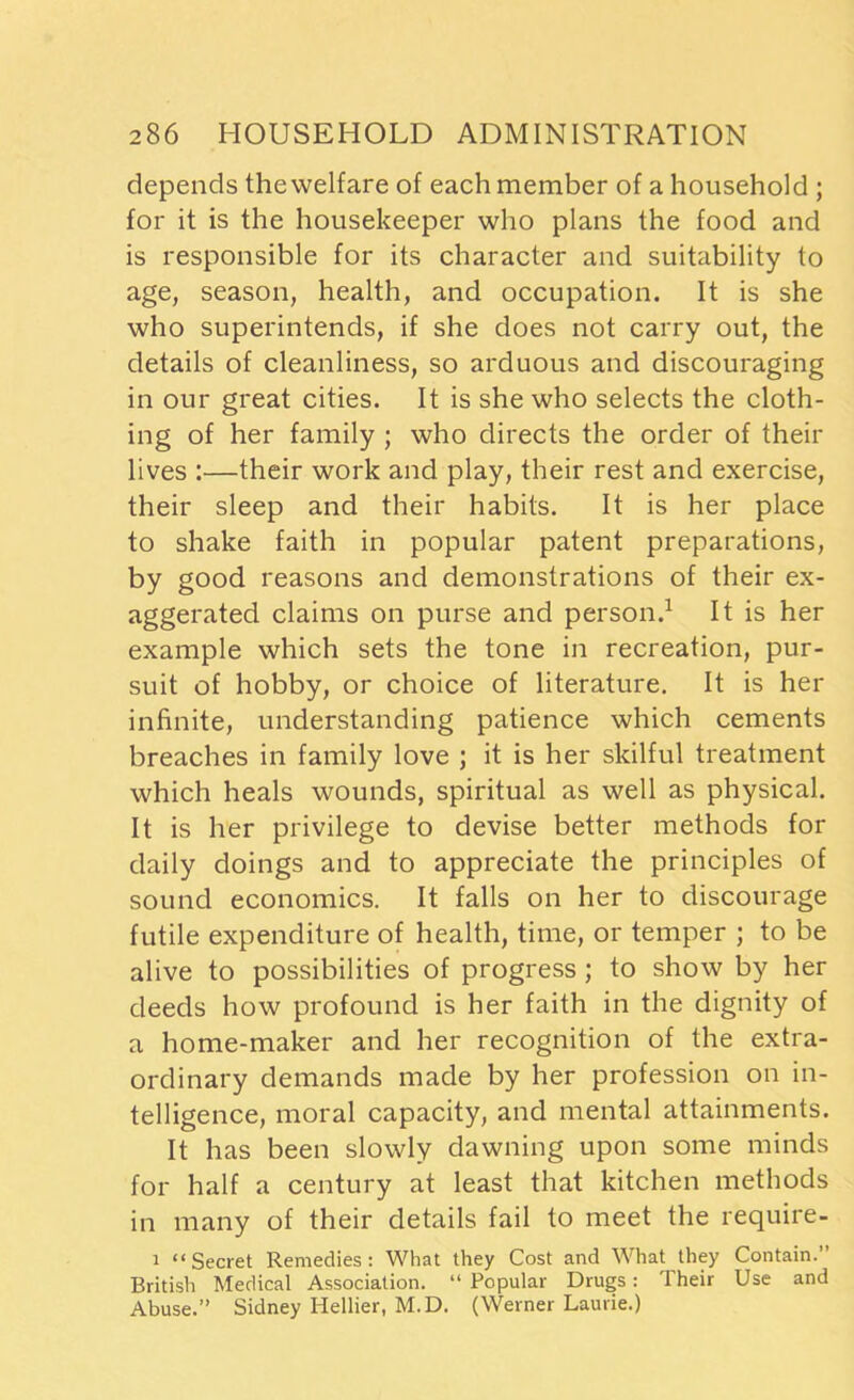 depends the welfare of each member of a household ; for it is the housekeeper who plans the food and is responsible for its character and suitability to age, season, health, and occupation. It is she who superintends, if she does not carry out, the details of cleanliness, so arduous and discouraging in our great cities. It is she who selects the cloth- ing of her family ; who directs the order of their lives :—their work and play, their rest and exercise, their sleep and their habits. It is her place to shake faith in popular patent preparations, by good reasons and demonstrations of their ex- aggerated claims on purse and person.1 It is her example which sets the tone in recreation, pur- suit of hobby, or choice of literature. It is her infinite, understanding patience which cements breaches in family love ; it is her skilful treatment which heals wounds, spiritual as well as physical. It is her privilege to devise better methods for daily doings and to appreciate the principles of sound economics. It falls on her to discourage futile expenditure of health, time, or temper ; to be alive to possibilities of progress ; to show by her deeds how profound is her faith in the dignity of a home-maker and her recognition of the extra- ordinary demands made by her profession on in- telligence, moral capacity, and mental attainments. It has been slowly dawning upon some minds for half a century at least that kitchen methods in many of their details fail to meet the require- i “Secret Remedies: What they Cost and What they Contain.” British Medical Association. “ Popular Drugs: Their Use and Abuse.” Sidney Hellier, M.D. (Werner Laurie.)