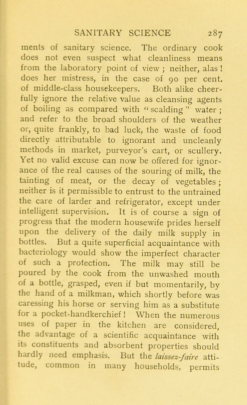 ments of sanitary science. The ordinary cook does not even suspect what cleanliness means from the laboratory point of view ; neither, alas ! does her mistress, in the case of 90 per cent, of middle-class housekeepers. Both alike cheer- fully ignore the relative value as cleansing agents of boiling as compared with “ scalding  water ; and refer to the broad shoulders of the weather or, quite frankly, to bad luck, the waste of food directly attributable to ignorant and uncleanly methods in market, purveyor’s cart, or scullery. Yet no valid excuse can now be offered for ignor- ance of the real causes of the souring of milk, the tainting of meat, or the decay of vegetables; neither is it permissible to entrust to the untrained the care of larder and refrigerator, except under intelligent supervision. It is of course a sign of progress that the modern housewife prides herself upon the delivery of the daily milk supply in bottles. But a quite superficial acquaintance with bacteriology would show the imperfect character of such a protection. The milk may still be poured by the cook from the unwashed mouth of a bottle, grasped, even if but momentarily, by the hand of a milkman, which shortly before was caressing his horse or serving him as a substitute for a pocket-handkerchief! When the numerous uses of paper in the kitchen are considered, the advantage of a scientific acquaintance with its constituents and absorbent properties should hardly need emphasis. But the laissez-faire atti- tude, common in many households, permits