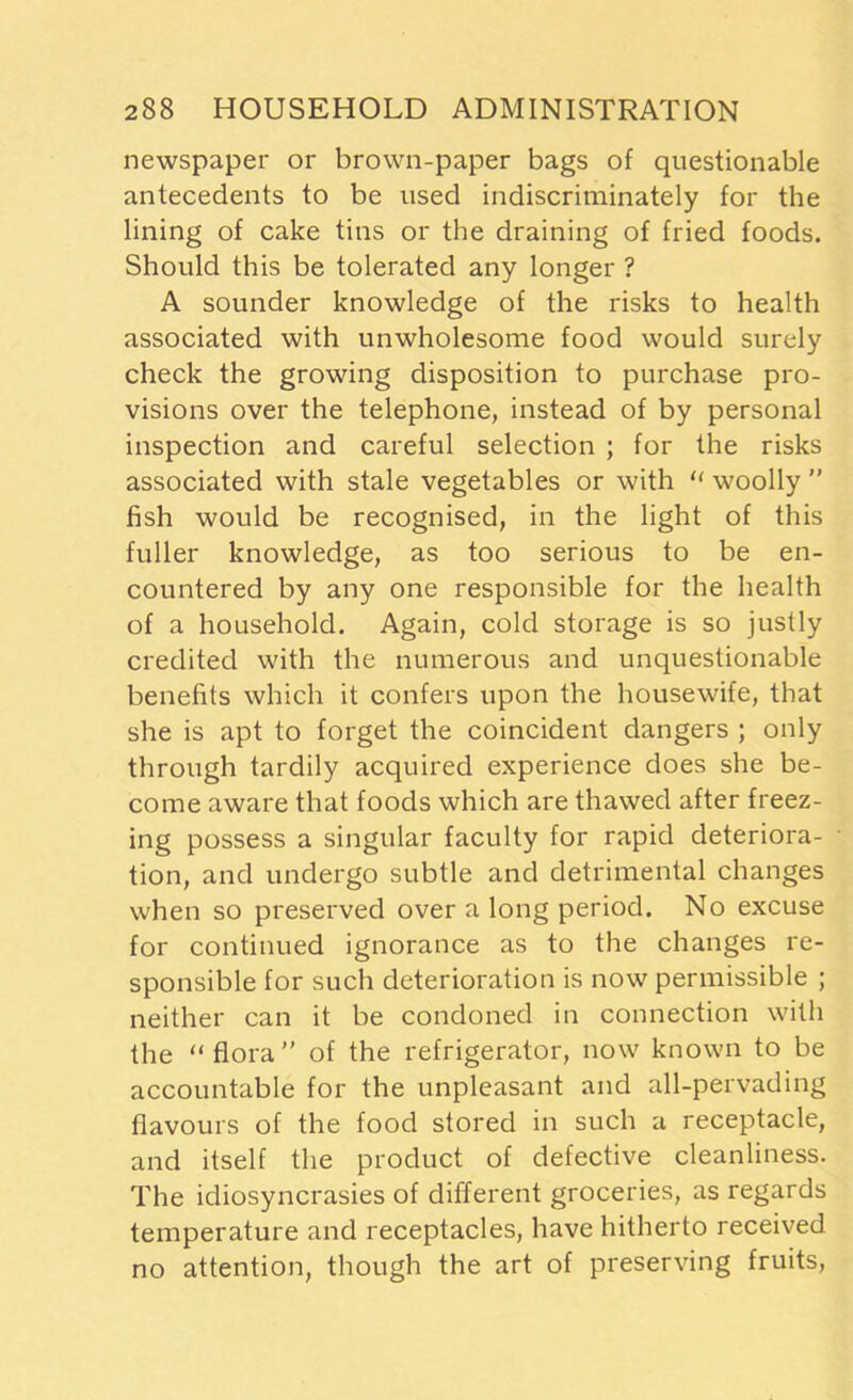 newspaper or brown-paper bags of questionable antecedents to be used indiscriminately for the lining of cake tins or the draining of fried foods. Should this be tolerated any longer ? A sounder knowledge of the risks to health associated with unwholesome food would surely check the growing disposition to purchase pro- visions over the telephone, instead of by personal inspection and careful selection ; for the risks associated with stale vegetables or with “ woolly ” fish would be recognised, in the light of this fuller knowledge, as too serious to be en- countered by any one responsible for the health of a household. Again, cold storage is so justly credited with the numerous and unquestionable benefits which it confers upon the housewife, that she is apt to forget the coincident dangers ; only through tardily acquired experience does she be- come aware that foods which are thawed after freez- ing possess a singular faculty for rapid deteriora- tion, and undergo subtle and detrimental changes when so preserved over a long period. No excuse for continued ignorance as to the changes re- sponsible for such deterioration is now permissible ; neither can it be condoned in connection with the “flora” of the refrigerator, now known to be accountable for the unpleasant and all-pervading flavours of the food stored in such a receptacle, and itself the product of defective cleanliness. The idiosyncrasies of different groceries, as regards temperature and receptacles, have hitherto received no attention, though the art of preserving fruits,