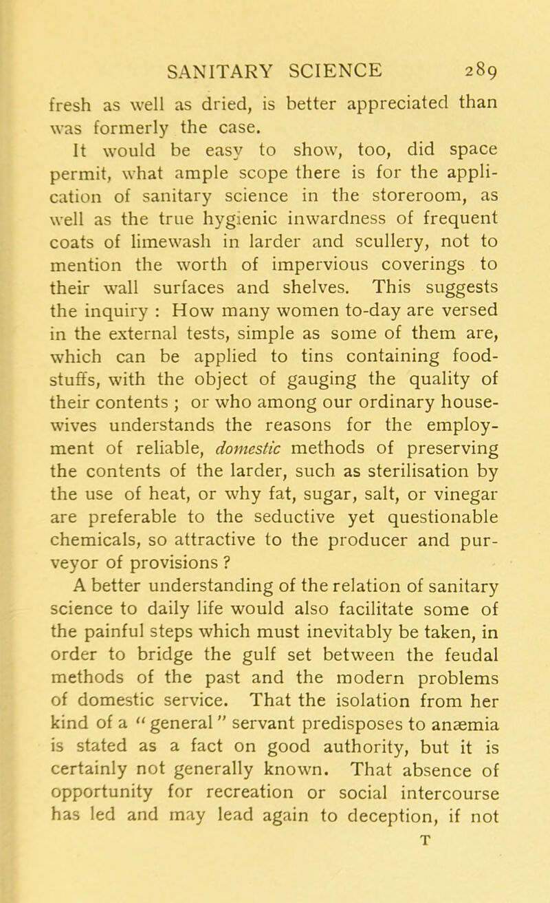 fresh as well as dried, is better appreciated than was formerly the case. It would be easy to show, too, did space permit, what ample scope there is for the appli- cation of sanitary science in the storeroom, as well as the true hygienic inwardness of frequent coats of limewash in larder and scullery, not to mention the worth of impervious coverings to their wall surfaces and shelves. This suggests the inquiry : How many women to-day are versed in the external tests, simple as some of them are, which can be applied to tins containing food- stuffs, with the object of gauging the quality of their contents ; or who among our ordinary house- wives understands the reasons for the employ- ment of reliable, domestic methods of preserving the contents of the larder, such as sterilisation by the use of heat, or why fat, sugar, salt, or vinegar are preferable to the seductive yet questionable chemicals, so attractive to the producer and pur- veyor of provisions ? A better understanding of the relation of sanitary science to daily life would also facilitate some of the painful steps which must inevitably be taken, in order to bridge the gulf set between the feudal methods of the past and the modern problems of domestic service. That the isolation from her kind of a “ general ” servant predisposes to anaemia is stated as a fact on good authority, but it is certainly not generally known. That absence of opportunity for recreation or social intercourse has led and may lead again to deception, if not T