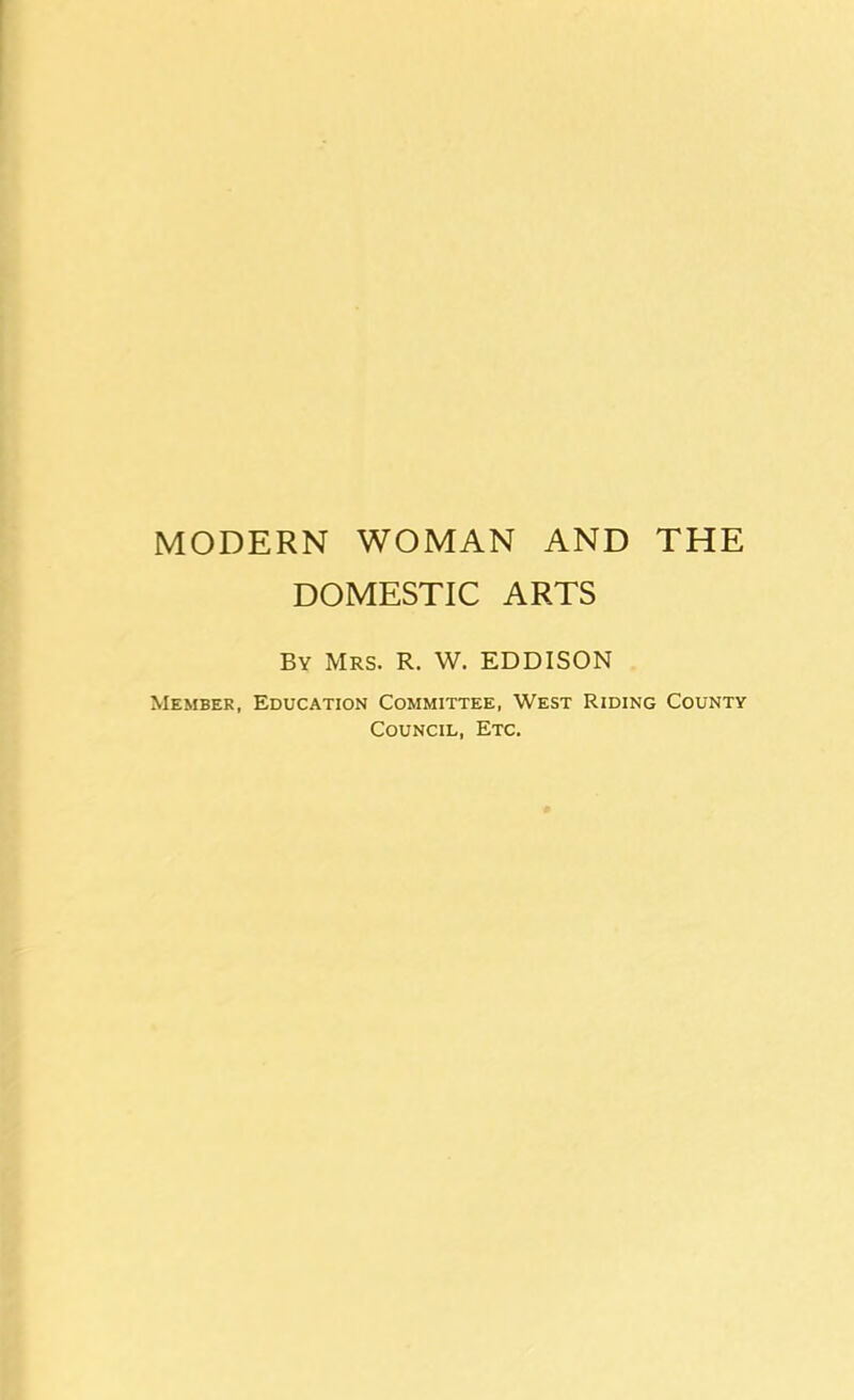MODERN WOMAN AND THE DOMESTIC ARTS By Mrs. R. W. EDDISON Member, Education Committee, West Riding County Council, Etc.