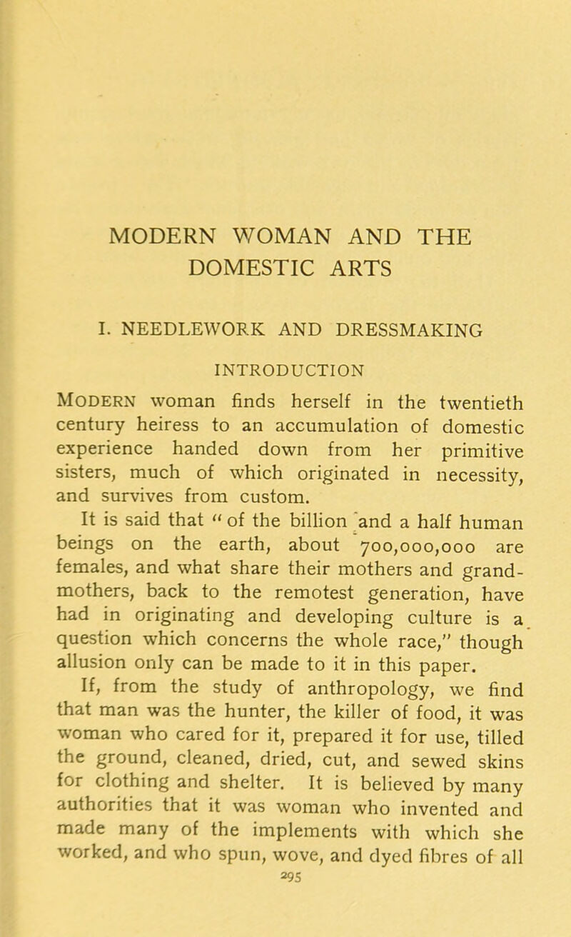 DOMESTIC ARTS I. NEEDLEWORK AND DRESSMAKING INTRODUCTION Modern woman finds herself in the twentieth century heiress to an accumulation of domestic experience handed down from her primitive sisters, much of which originated in necessity, and survives from custom. It is said that 11 of the billion and a half human beings on the earth, about 700,000,000 are females, and what share their mothers and grand- mothers, back to the remotest generation, have had in originating and developing culture is a question which concerns the whole race,” though allusion only can be made to it in this paper. If, from the study of anthropology, we find that man was the hunter, the killer of food, it was woman who cared for it, prepared it for use, tilled the ground, cleaned, dried, cut, and sewed skins for clothing and shelter. It is believed by many authorities that it was woman who invented and made many of the implements with which she worked, and who spun, wove, and dyed fibres of all 29s