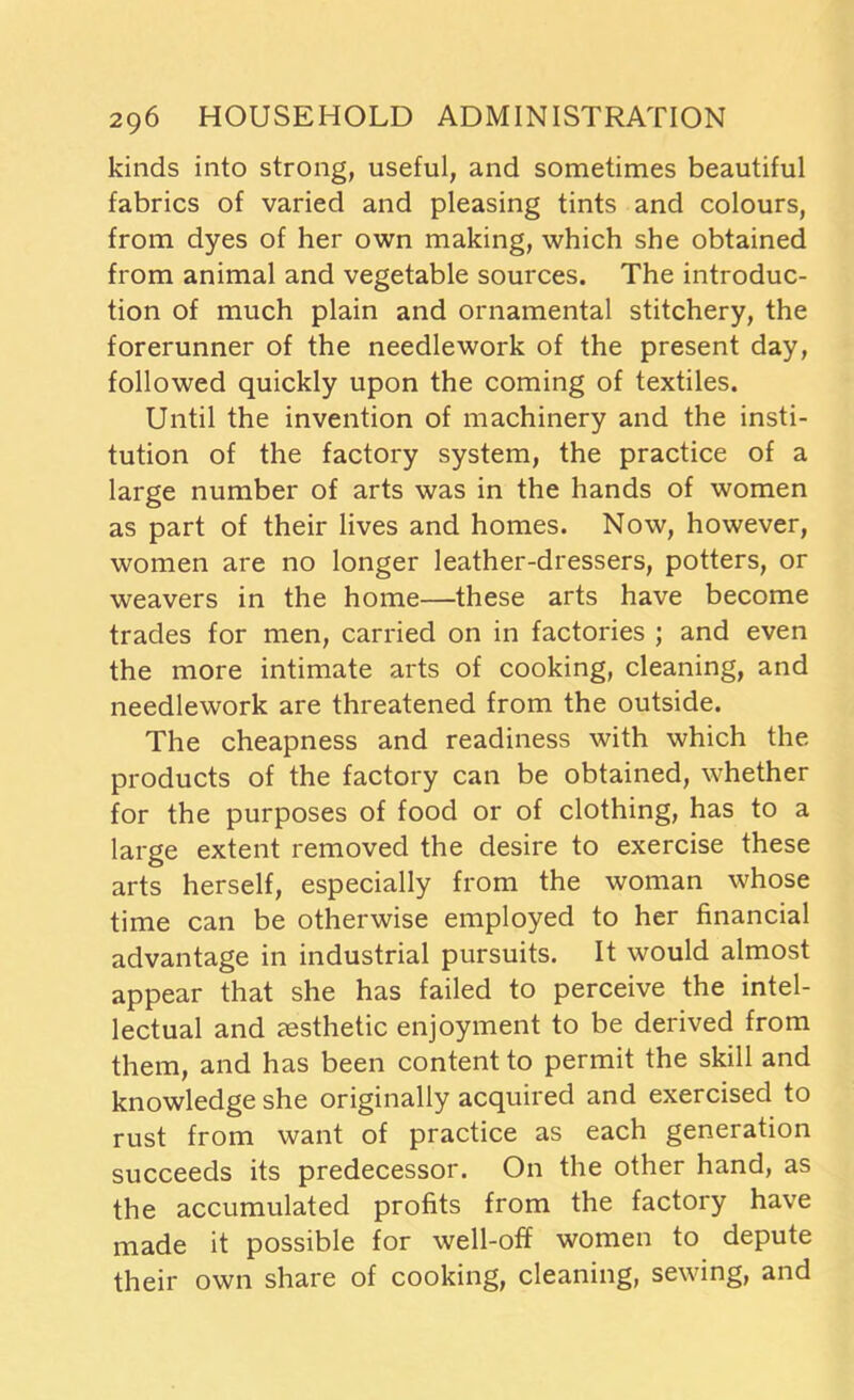 kinds into strong, useful, and sometimes beautiful fabrics of varied and pleasing tints and colours, from dyes of her own making, which she obtained from animal and vegetable sources. The introduc- tion of much plain and ornamental stitchery, the forerunner of the needlework of the present day, followed quickly upon the coming of textiles. Until the invention of machinery and the insti- tution of the factory system, the practice of a large number of arts was in the hands of women as part of their lives and homes. Now, however, women are no longer leather-dressers, potters, or weavers in the home—these arts have become trades for men, carried on in factories ; and even the more intimate arts of cooking, cleaning, and needlework are threatened from the outside. The cheapness and readiness with which the products of the factory can be obtained, whether for the purposes of food or of clothing, has to a large extent removed the desire to exercise these arts herself, especially from the woman whose time can be otherwise employed to her financial advantage in industrial pursuits. It would almost appear that she has failed to perceive the intel- lectual and resthetic enjoyment to be derived from them, and has been content to permit the skill and knowledge she originally acquired and exercised to rust from want of practice as each generation succeeds its predecessor. On the other hand, as the accumulated profits from the factory have made it possible for well-off women to depute their own share of cooking, cleaning, sewing, and