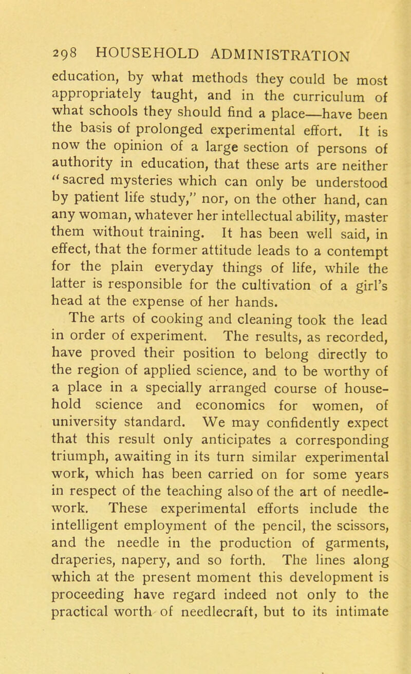 education, by what methods they could be most appropriately taught, and in the curriculum of what schools they should find a place—have been the basis of prolonged experimental effort. It is now the opinion of a large section of persons of authority in education, that these arts are neither “ sacred mysteries which can only be understood by patient life study,” nor, on the other hand, can any woman, whatever her intellectual ability, master them without training. It has been well said, in effect, that the former attitude leads to a contempt for the plain everyday things of life, while the latter is responsible for the cultivation of a girl’s head at the expense of her hands. The arts of cooking and cleaning took the lead in order of experiment. The results, as recorded, have proved their position to belong directly to the region of applied science, and to be worthy of a place in a specially arranged course of house- hold science and economics for women, of university standard. We may confidently expect that this result only anticipates a corresponding triumph, awaiting in its turn similar experimental work, which has been carried on for some years in respect of the teaching also of the art of needle- work. These experimental efforts include the intelligent employment of the pencil, the scissors, and the needle in the production of garments, draperies, napery, and so forth. The lines along which at the present moment this development is proceeding have regard indeed not only to the practical worth of needlecraft, but to its intimate