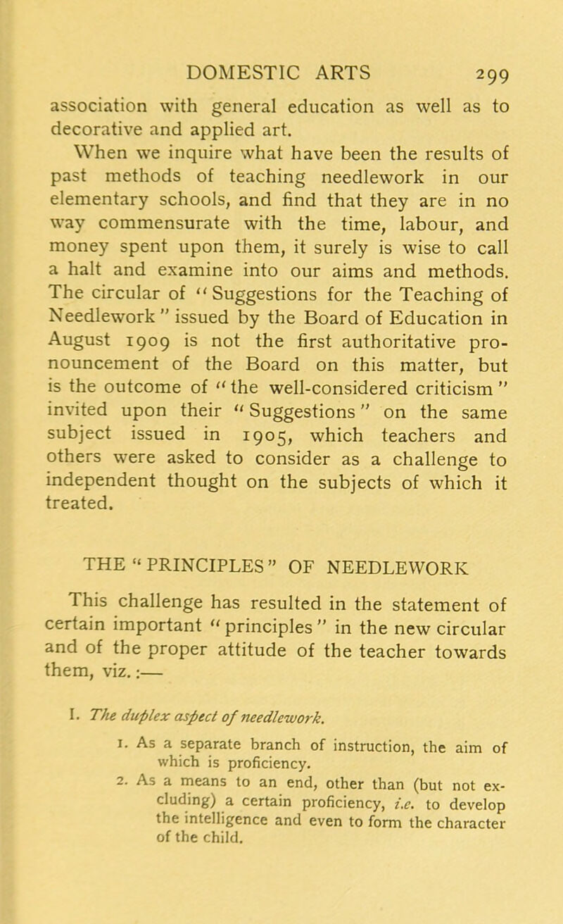 association with general education as well as to decorative and applied art. When we inquire what have been the results of past methods of teaching needlework in our elementary schools, and find that they are in no way commensurate with the time, labour, and money spent upon them, it surely is wise to call a halt and examine into our aims and methods. The circular of “ Suggestions for the Teaching of Needlework ” issued by the Board of Education in August 1909 is not the first authoritative pro- nouncement of the Board on this matter, but is the outcome of “ the well-considered criticism ” invited upon their “ Suggestions on the same subject issued in 1905, which teachers and others were asked to consider as a challenge to independent thought on the subjects of which it treated. THE “ PRINCIPLES” OF NEEDLEWORK This challenge has resulted in the statement of certain important u principles ” in the new circular and of the proper attitude of the teacher towards them, viz.:— I. The duplex aspect of needlework. 1. As a separate branch of instruction, the aim of which is proficiency. 2. As a means to an end, other than (but not ex- cluding) a certain proficiency, i.e. to develop the intelligence and even to form the character of the child.