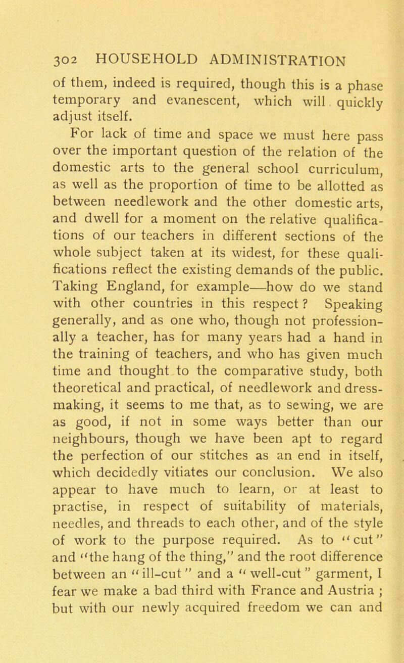 of them, indeed is required, though this is a phase temporary and evanescent, which will quickly adjust itself. For lack of time and space we must here pass over the important question of the relation of the domestic arts to the general school curriculum, as well as the proportion of time to be allotted as between needlework and the other domestic arts, and dwell for a moment on the relative qualifica- tions of our teachers in different sections of the whole subject taken at its widest, for these quali- fications reflect the existing demands of the public. Taking England, for example—how do we stand with other countries in this respect ? Speaking generally, and as one who, though not profession- ally a teacher, has for many years had a hand in the training of teachers, and who has given much time and thought to the comparative study, both theoretical and practical, of needlework and dress- making, it seems to me that, as to sewing, we are as good, if not in some ways better than our neighbours, though we have been apt to regard the perfection of our stitches as an end in itself, which decidedly vitiates our conclusion. We also appear to have much to learn, or at least to practise, in respect of suitability of materials, needles, and threads to each other, and of the style of work to the purpose required. As to “cut” and “the hang of the thing,” and the root difference between an “ ill-cut ” and a “ well-cut ” garment, I fear we make a bad third with France and Austria ; but with our newly acquired freedom we can and