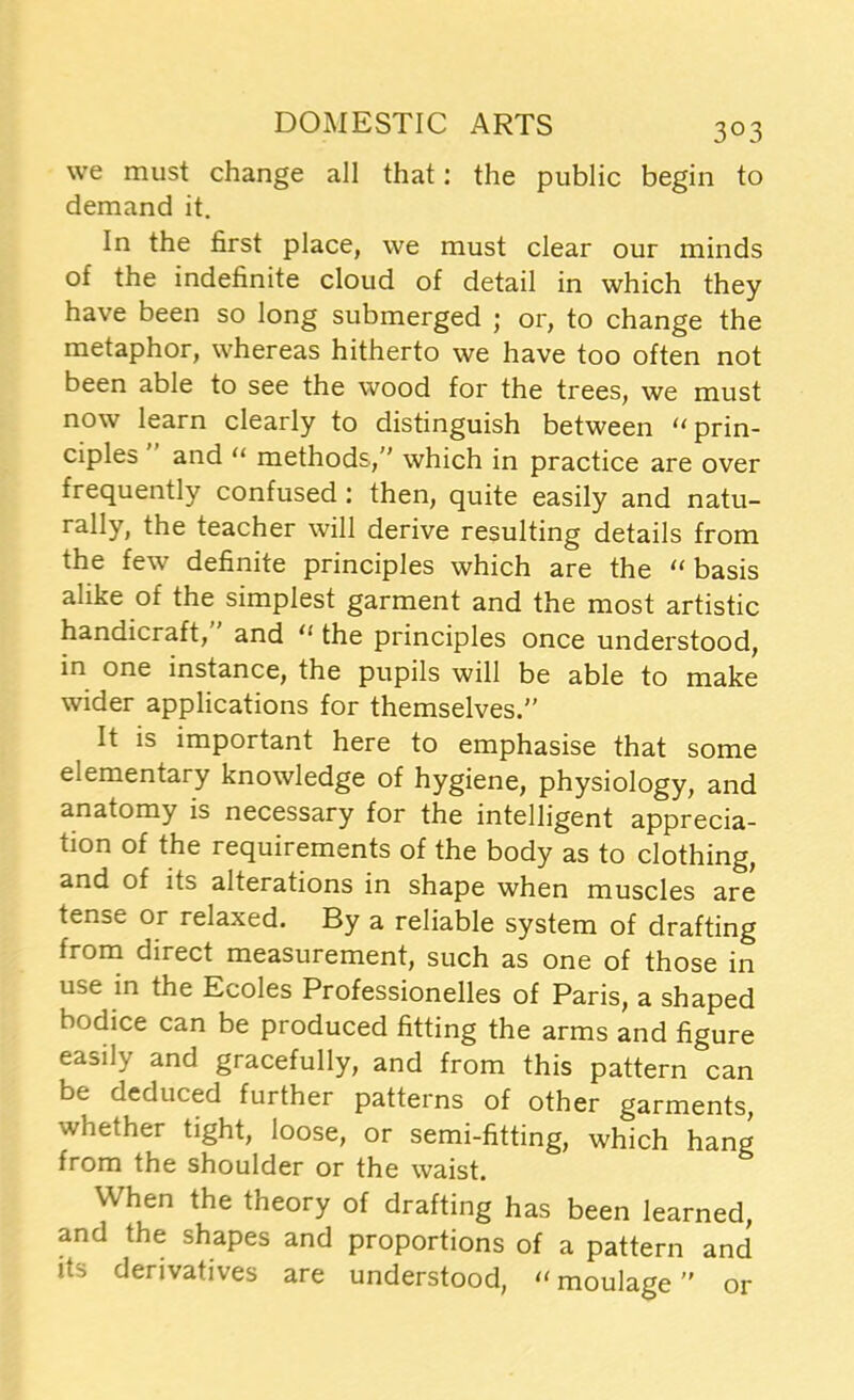 we must change all that: the public begin to demand it. In the first place, we must clear our minds of the indefinite cloud of detail in which they have been so long submerged ; or, to change the metaphor, whereas hitherto we have too often not been able to see the wood for the trees, we must now learn clearly to distinguish between “ prin- ciples and “ methods,” which in practice are over frequently confused : then, quite easily and natu- rally, the teacher will derive resulting details from the few definite principles which are the “ basis alike of the simplest garment and the most artistic handicraft, and u the principles once understood, in one instance, the pupils will be able to make wider applications for themselves.” It is important here to emphasise that some elementary knowledge of hygiene, physiology, and anatomy is necessary for the intelligent apprecia- tion of the requirements of the body as to clothing, and of its alterations in shape when muscles are tense or relaxed. By a reliable system of drafting from direct measurement, such as one of those in use in the Ecoles Professionelles of Paris, a shaped bodice can be produced fitting the arms and figure easily and gracefully, and from this pattern can be deduced further patterns of other garments, whether tight, loose, or semi-fitting, which hang from the shoulder or the waist. When the theory of drafting has been learned, and the shapes and proportions of a pattern and its derivatives are understood, “ moulage or