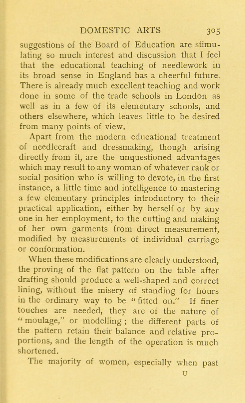 suggestions of the Board of Education are stimu- lating so much interest and discussion that I feel that the educational teaching of needlework in its broad sense in England has a cheerful future. There is already much excellent teaching and work done in some of the trade schools in London as well as in a few of its elementary schools, and others elsewhere, which leaves little to be desired from many points of view. Apart from the modern educational treatment of needlecraft and dressmaking, though arising directly from it, are the unquestioned advantages which may result to any woman of whatever rank or social position who is willing to devote, in the first instance, a little time and intelligence to mastering a few elementary principles introductory to their practical application, either by herself or by any one in her employment, to the cutting and making of her own garments from direct measurement, modified by measurements of individual carriage or conformation. When these modifications are clearly understood, the proving of the flat pattern on the table after drafting should produce a well-shaped and correct lining, without the misery of standing for hours in the ordinary way to be “ fitted on. If finer touches are needed, they are of the nature of “ moulage,” or modelling ; the different parts of the pattern retain their balance and relative pro- portions, and the length of the operation is much shortened. The majority of women, especially when past u