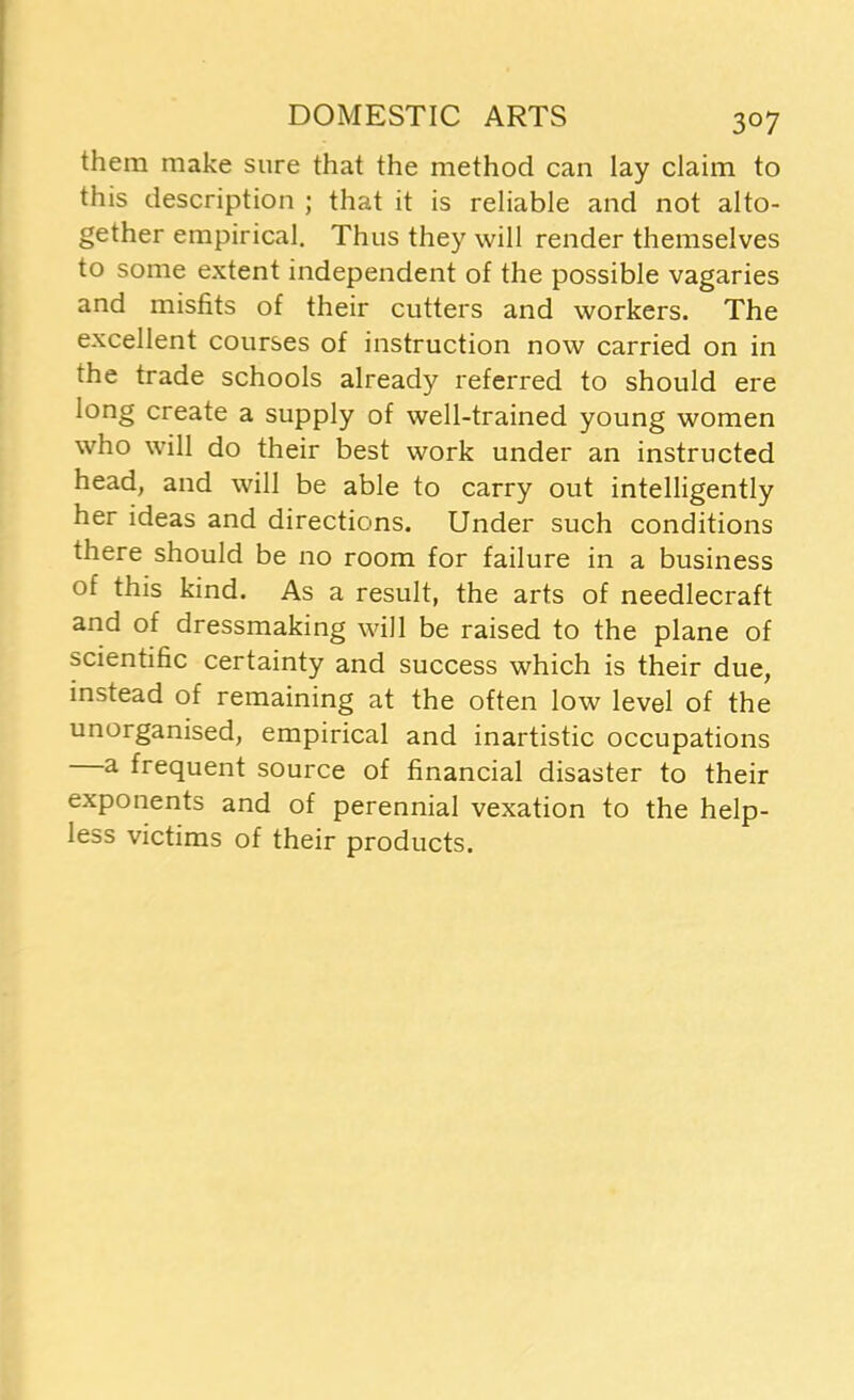 them make sure that the method can lay claim to this description ; that it is reliable and not alto- gether empirical. Thus they will render themselves to some extent independent of the possible vagaries and misfits of their cutters and workers. The excellent courses of instruction now carried on in the trade schools already referred to should ere long create a supply of well-trained young women who will do their best work under an instructed head, and will be able to carry out intelligently her ideas and directions. Under such conditions there should be no room for failure in a business of this kind. As a result, the arts of needlecraft and of dressmaking will be raised to the plane of scientific certainty and success which is their due, instead of remaining at the often low level of the unorganised, empirical and inartistic occupations a frequent source of financial disaster to their exponents and of perennial vexation to the help- less victims of their products.