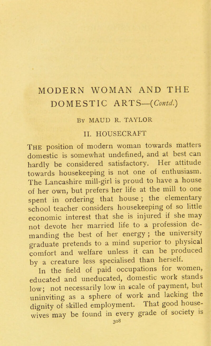 MODERN WOMAN AND THE DOMESTIC ARTS—(Contd.) By MAUD R. TAYLOR II. HOUSECRAFT The position of modern woman towards matters domestic is somewhat undefined, and at best can hardly be considered satisfactory. Her attitude towards housekeeping is not one of enthusiasm. The Lancashire mill-girl is proud to have a house of her own, but prefers her life at the mill to one spent in ordering that house ; the elementary school teacher considers housekeeping of so little economic interest that she is injured if she may not devote her married life to a profession de- manding the best of her energy ; the university graduate pretends to a mind superior to physical comfort and welfare unless it can be produced by a creature less specialised than herself. In the field of paid occupations for women, educated and uneducated, domestic work stands low; not necessarily low in scale of payment, but uninviting as a sphere of work and lacking the dignity of skilled employment. That good house- wives may be found in every grade of society is