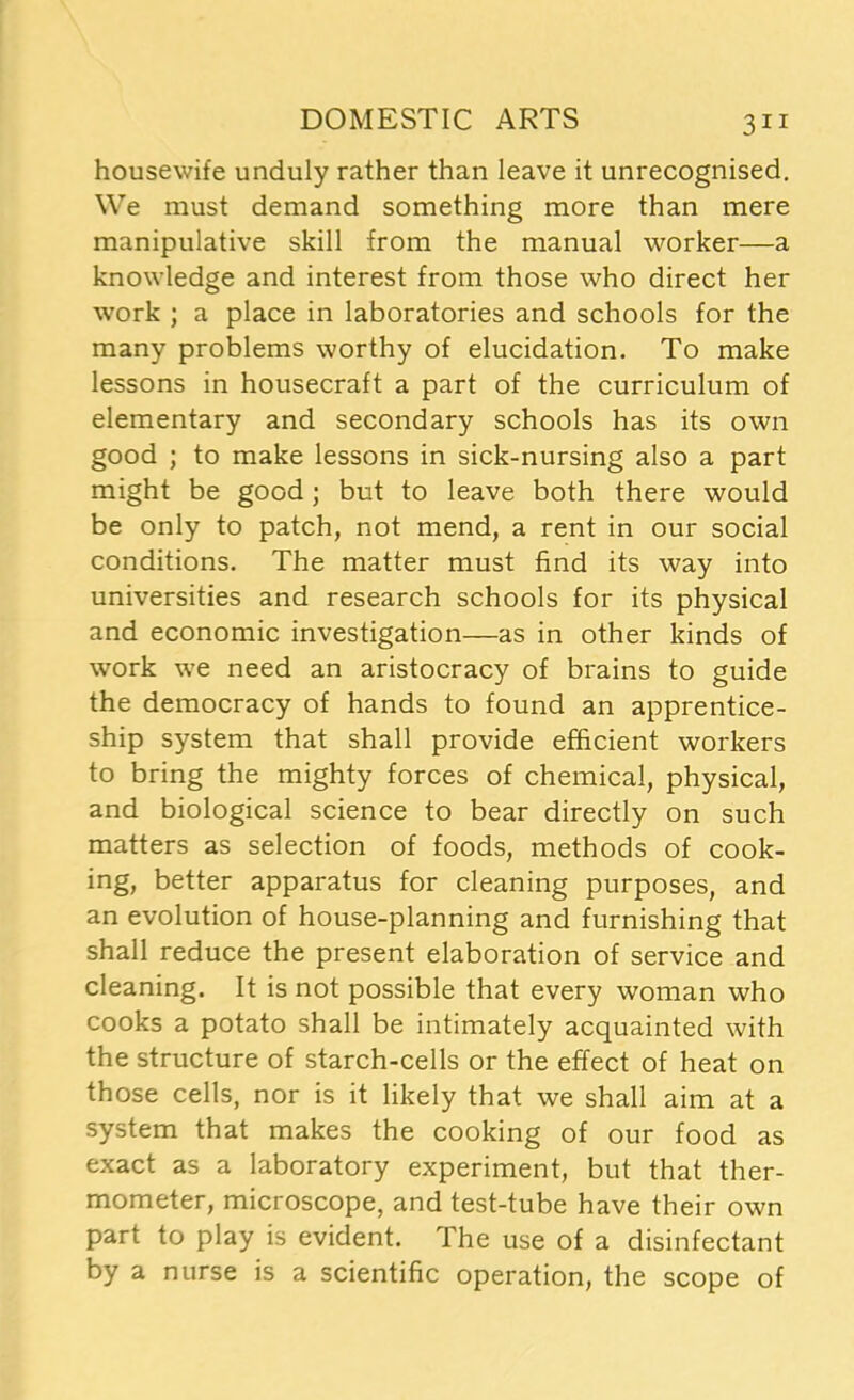 housewife unduly rather than leave it unrecognised. We must demand something more than mere manipulative skill from the manual worker—a knowledge and interest from those who direct her work ; a place in laboratories and schools for the many problems worthy of elucidation. To make lessons in housecraft a part of the curriculum of elementary and secondary schools has its own good ; to make lessons in sick-nursing also a part might be good ; but to leave both there would be only to patch, not mend, a rent in our social conditions. The matter must find its way into universities and research schools for its physical and economic investigation—as in other kinds of work we need an aristocracy of brains to guide the democracy of hands to found an apprentice- ship system that shall provide efficient workers to bring the mighty forces of chemical, physical, and biological science to bear directly on such matters as selection of foods, methods of cook- ing, better apparatus for cleaning purposes, and an evolution of house-planning and furnishing that shall reduce the present elaboration of service and cleaning. It is not possible that every woman who cooks a potato shall be intimately acquainted with the structure of starch-cells or the effect of heat on those cells, nor is it likely that we shall aim at a system that makes the cooking of our food as exact as a laboratory experiment, but that ther- mometer, microscope, and test-tube have their own part to play is evident. The use of a disinfectant by a nurse is a scientific operation, the scope of