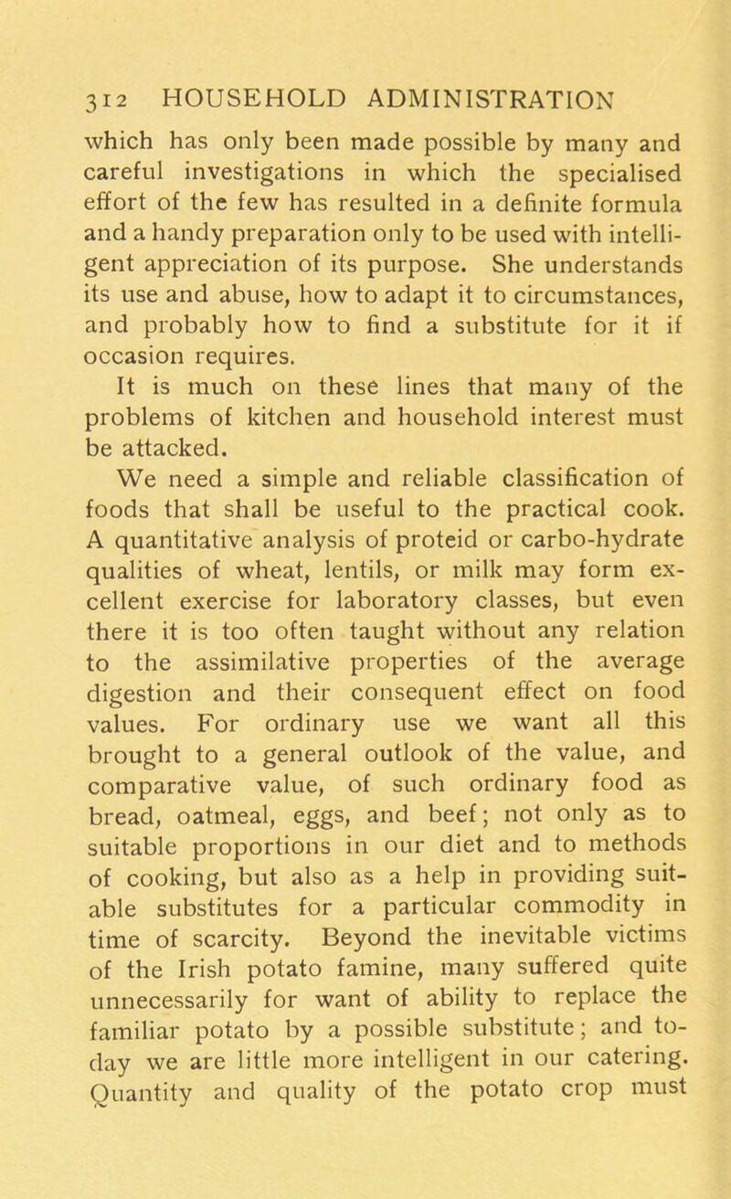 which has only been made possible by many and careful investigations in which the specialised effort of the few has resulted in a definite formula and a handy preparation only to be used with intelli- gent appreciation of its purpose. She understands its use and abuse, how to adapt it to circumstances, and probably how to find a substitute for it if occasion requires. It is much on these lines that many of the problems of kitchen and household interest must be attacked. We need a simple and reliable classification of foods that shall be useful to the practical cook. A quantitative analysis of proteid or carbo-hydrate qualities of wheat, lentils, or milk may form ex- cellent exercise for laboratory classes, but even there it is too often taught without any relation to the assimilative properties of the average digestion and their consequent effect on food values. For ordinary use we want all this brought to a general outlook of the value, and comparative value, of such ordinary food as bread, oatmeal, eggs, and beef; not only as to suitable proportions in our diet and to methods of cooking, but also as a help in providing suit- able substitutes for a particular commodity in time of scarcity. Beyond the inevitable victims of the Irish potato famine, many suffered quite unnecessarily for want of ability to replace the familiar potato by a possible substitute; and to- day we are little more intelligent in our catering. Quantity and quality of the potato crop must