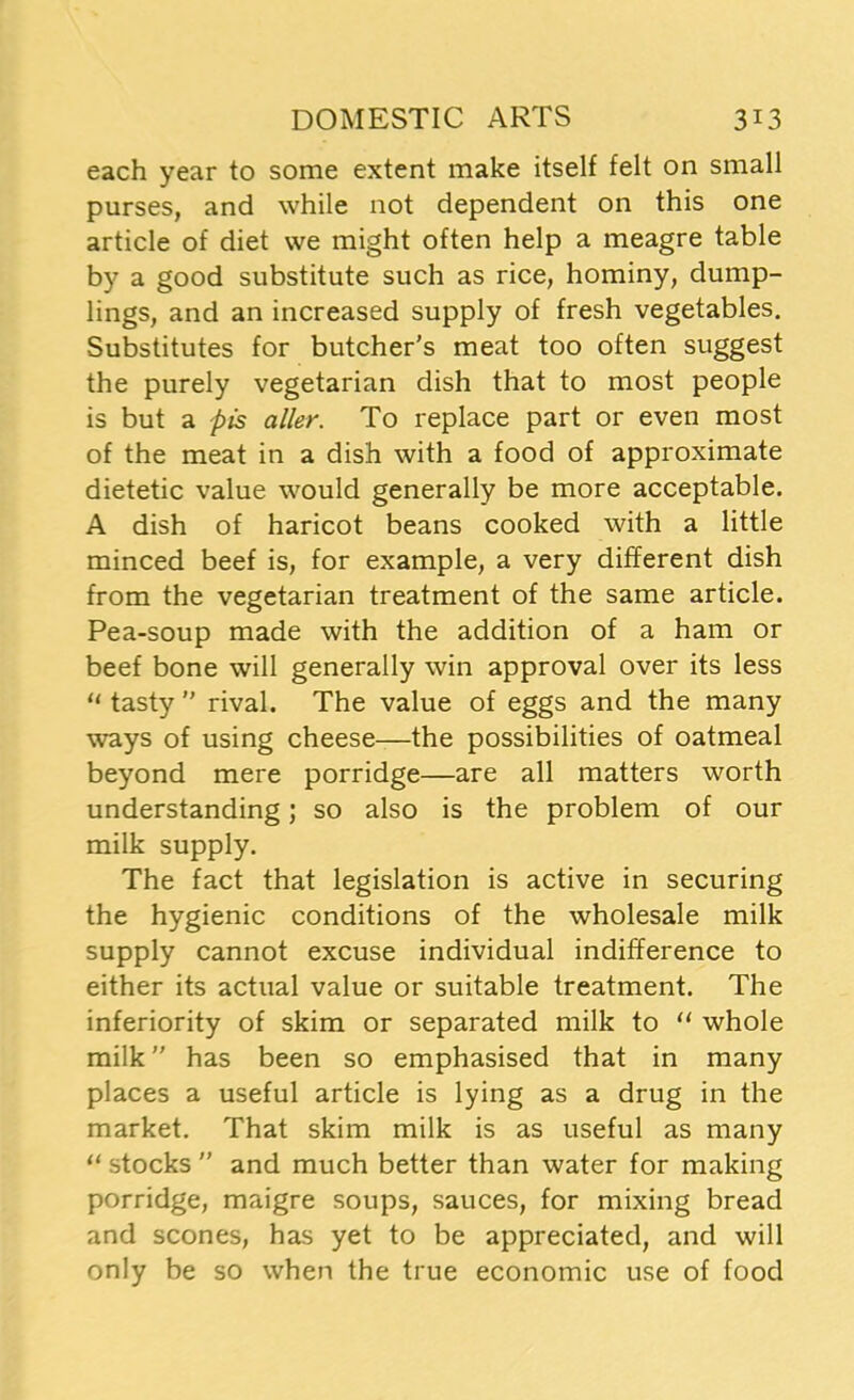 each year to some extent make itself felt on small purses, and while not dependent on this one article of diet we might often help a meagre table by a good substitute such as rice, hominy, dump- lings, and an increased supply of fresh vegetables. Substitutes for butcher’s meat too often suggest the purely vegetarian dish that to most people is but a pis aller. To replace part or even most of the meat in a dish with a food of approximate dietetic value would generally be more acceptable. A dish of haricot beans cooked with a little minced beef is, for example, a very different dish from the vegetarian treatment of the same article. Pea-soup made with the addition of a ham or beef bone will generally win approval over its less “ tasty ” rival. The value of eggs and the many ways of using cheese—the possibilities of oatmeal beyond mere porridge—are all matters worth understanding; so also is the problem of our milk supply. The fact that legislation is active in securing the hygienic conditions of the wholesale milk supply cannot excuse individual indifference to either its actual value or suitable treatment. The inferiority of skim or separated milk to “ whole milk ” has been so emphasised that in many places a useful article is lying as a drug in the market. That skim milk is as useful as many “ stocks ” and much better than water for making porridge, maigre soups, sauces, for mixing bread and scones, has yet to be appreciated, and will only be so when the true economic use of food