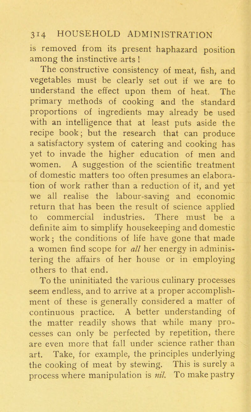 is removed from its present haphazard position among the instinctive arts ! The constructive consistency of meat, fish, and vegetables must be clearly set out if we are to understand the effect upon them of heat. The primary methods of cooking and the standard proportions of ingredients may already be used with an intelligence that at least puts aside the recipe book; but the research that can produce a satisfactory system of catering and cooking has yet to invade the higher education of men and women. A suggestion of the scientific treatment of domestic matters too often presumes an elabora- tion of work rather than a reduction of it, and yet we all realise the labour-saving and economic return that has been the result of science applied to commercial industries. There must be a definite aim to simplify housekeeping and domestic work; the conditions of life have gone that made a women find scope for all her energy in adminis- tering the affairs of her house or in employing others to that end. To the uninitiated the various culinary processes seem endless, and to arrive at a proper accomplish- ment of these is generally considered a matter of continuous practice. A better understanding of the matter readily shows that while many pro- cesses can only be perfected by repetition, there are even more that fall under science rather than art. Take, for example, the principles underlying the cooking of meat by stewing. This is surely a process where manipulation is nil. To make pastry