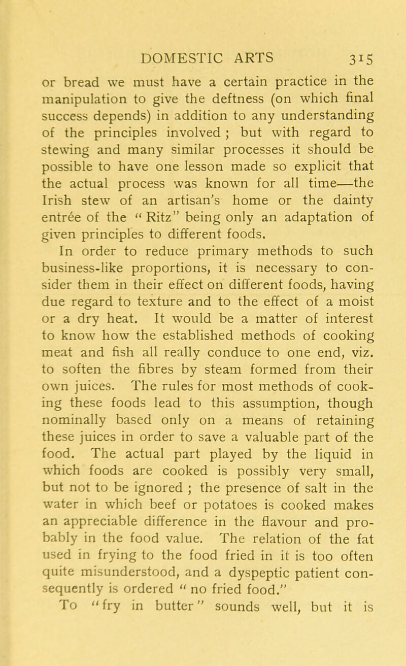 or bread we must have a certain practice in the manipulation to give the deftness (on which final success depends) in addition to any understanding of the principles involved ; but with regard to stewing and many similar processes it should be possible to have one lesson made so explicit that the actual process was known for all time—the Irish stew of an artisan’s home or the dainty entree of the “Ritz” being only an adaptation of given principles to different foods. In order to reduce primary methods to such business-like proportions, it is necessary to con- sider them in their effect on different foods, having due regard to texture and to the effect of a moist or a dry heat. It would be a matter of interest to know how the established methods of cooking meat and fish all really conduce to one end, viz. to soften the fibres by steam formed from their own juices. The rules for most methods of cook- ing these foods lead to this assumption, though nominally based only on a means of retaining these juices in order to save a valuable part of the food. The actual part played by the liquid in which foods are cooked is possibly very small, but not to be ignored ; the presence of salt in the water in which beef or potatoes is cooked makes an appreciable difference in the flavour and pro- bably in the food value. The relation of the fat used in frying to the food fried in it is too often quite misunderstood, and a dyspeptic patient con- sequently is ordered “ no fried food.” To 11 fry in butter” sounds well, but it is