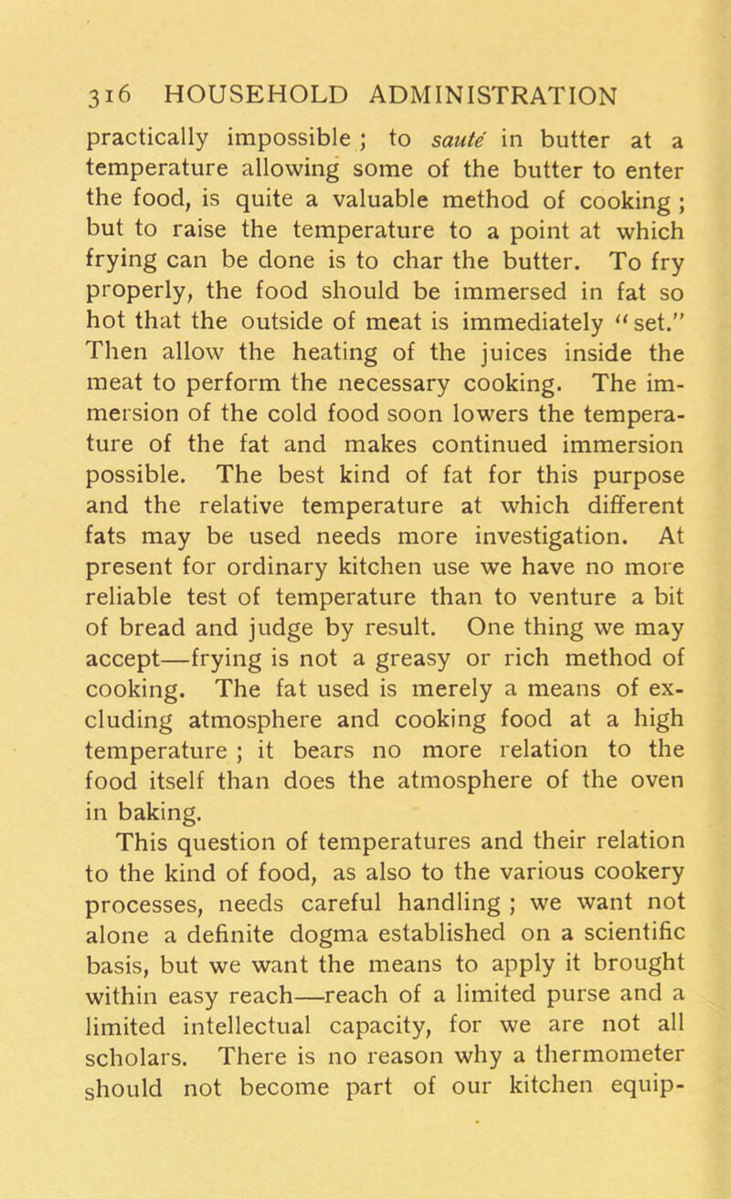 practically impossible ; to saute in butter at a temperature allowing some of the butter to enter the food, is quite a valuable method of cooking ; but to raise the temperature to a point at which frying can be done is to char the butter. To fry properly, the food should be immersed in fat so hot that the outside of meat is immediately “set.” Then allow the heating of the juices inside the meat to perform the necessary cooking. The im- mersion of the cold food soon lowers the tempera- ture of the fat and makes continued immersion possible. The best kind of fat for this purpose and the relative temperature at which different fats may be used needs more investigation. At present for ordinary kitchen use we have no more reliable test of temperature than to venture a bit of bread and judge by result. One thing we may accept—frying is not a greasy or rich method of cooking. The fat used is merely a means of ex- cluding atmosphere and cooking food at a high temperature ; it bears no more relation to the food itself than does the atmosphere of the oven in baking. This question of temperatures and their relation to the kind of food, as also to the various cookery processes, needs careful handling ; we want not alone a definite dogma established on a scientific basis, but we want the means to apply it brought within easy reach—reach of a limited purse and a limited intellectual capacity, for we are not all scholars. There is no reason why a thermometer should not become part of our kitchen equip-