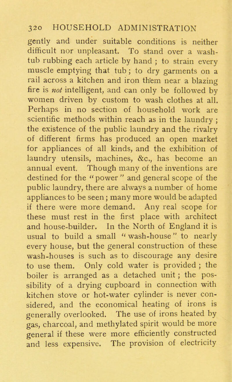 gently and under suitable conditions is neither difficult nor unpleasant. To stand over a wash- tub rubbing each article by hand ; to strain every muscle emptying that tub ; to dry garments on a rail across a kitchen and iron them near a blazing fire is not intelligent, and can only be followed by women driven by custom to wash clothes at all. Perhaps in no section of household work are scientific methods within reach as in the laundry ; the existence of the public laundry and the rivalry of different firms has produced an open market for appliances of all kinds, and the exhibition of laundry utensils, machines, &c., has become an annual event. Though many of the inventions are destined for the “ power ” and general scope of the public laundry, there are always a number of home appliances to be seen; many more would be adapted if there were more demand. Any real scope for these must rest in the first place with architect and house-builder. In the North of England it is usual to build a small “ wash-house ” to nearly every house, but the general construction of these wash-houses is such as to discourage any desire to use them. Only cold water is provided ; the boiler is arranged as a detached unit; the pos- sibility of a drying cupboard in connection with kitchen stove or hot-water cylinder is never con- sidered, and the economical heating of irons is generally overlooked. The use of irons heated by gas, charcoal, and methylated spirit would be more general if these were more efficiently constructed and less expensive. The provision of electricity