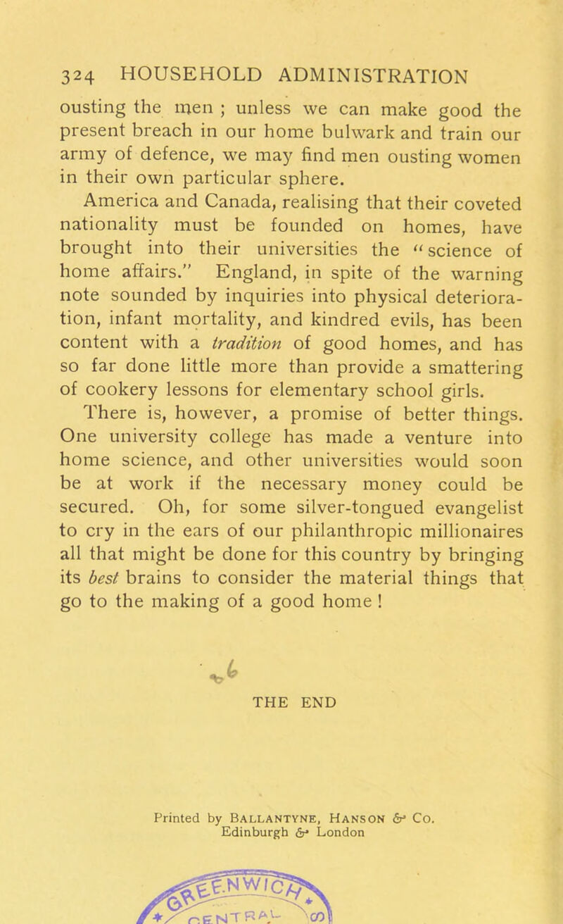 ousting the men ; unless we can make good the present breach in our home bulwark and train our army of defence, we may find men ousting women in their own particular sphere. America and Canada, realising that their coveted nationality must be founded on homes, have brought into their universities the “ science of home affairs.” England, in spite of the warning note sounded by inquiries into physical deteriora- tion, infant mortality, and kindred evils, has been content with a tradition of good homes, and has so far done little more than provide a smattering of cookery lessons for elementary school girls. There is, however, a promise of better things. One university college has made a venture into home science, and other universities would soon be at work if the necessary money could be secured. Oh, for some silver-tongued evangelist to cry in the ears of our philanthropic millionaires all that might be done for this country by bringing its best brains to consider the material things that go to the making of a good home ! THE END Printed by Ballantyne, Hanson & Co. Edinburgh dr* London