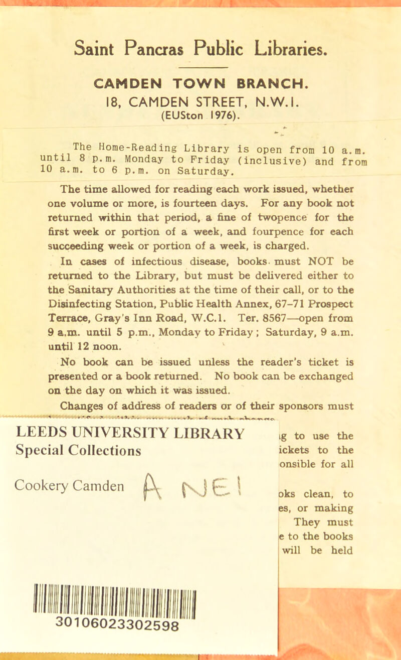 Saint Pancras Public Libraries CAMDEN TOWN BRANCH. 18, CAMDEN STREET, N.W.I. (EUSton 1976). The Home-Reading Library is open from 10 a.m. until 8 p. m. Monday to Friday (inclusive) and from 10 a.m. to 6 p.m. on Saturday. The time allowed for reading each work issued, whether one volume or more, is fourteen days. For any book not returned within that period, a fine of twopence for the first week or portion of a week, and fourpence for each succeeding week or portion of a week, is charged. In cases of infectious disease, books must NOT be returned to the Library, but must be delivered either to the Sanitary Authorities at the time of their call, or to the Disinfecting Station, Public Health Annex, 67-71 Prospect Terrace, Gray's Inn Road, W.C.l. Ter. 8567—open from 9 a.m. until 5 p.m., Monday to Friday ; Saturday, 9 a.m. until 12 noon. No book can be issued unless the reader’s ticket is presented or a book returned. No book can be exchanged on the day on which it was issued. Changes of address of readers or of their sponsors must LEEDS UNIVERSITY LIBRARY Special Collections Cookery Camden k Kiel ig to use the ickets to the onsible for all oks clean, to es, or making They must !e to the books ; will be held