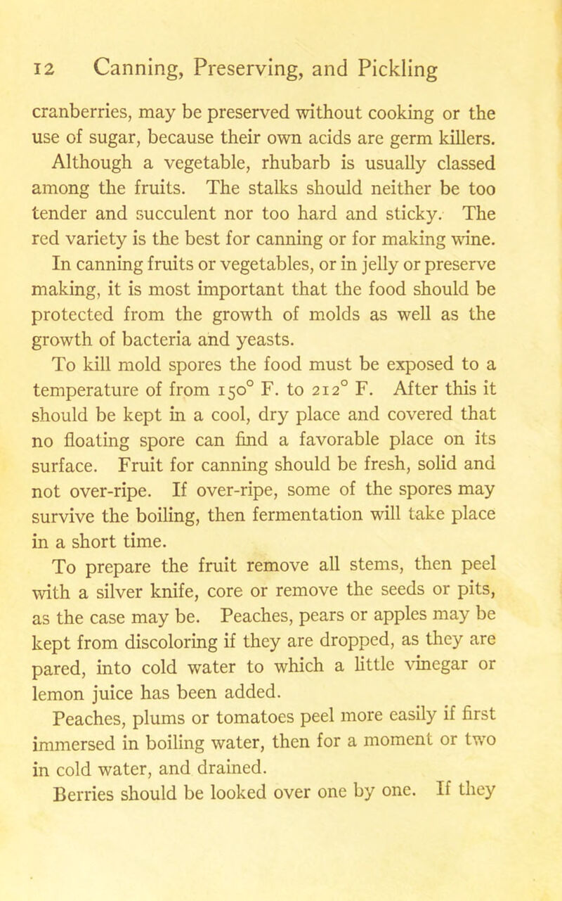 cranberries, may be preserved without cooking or the use of sugar, because their own acids are germ killers. Although a vegetable, rhubarb is usually classed among the fruits. The stalks should neither be too tender and succulent nor too hard and sticky. The red variety is the best for canning or for making wane. In canning fruits or vegetables, or in jelly or preserve making, it is most important that the food should be protected from the growth of molds as well as the growth of bacteria and yeasts. To kill mold spores the food must be exposed to a temperature of from 150° F. to 2120 F. After this it should be kept in a cool, dry place and covered that no floating spore can find a favorable place on its surface. Fruit for canning should be fresh, solid and not over-ripe. If over-ripe, some of the spores may survive the boiling, then fermentation will take place in a short time. To prepare the fruit remove all stems, then peel with a silver knife, core or remove the seeds or pits, as the case may be. Peaches, pears or apples may be kept from discoloring if they are dropped, as they are pared, into cold water to which a little vinegar or lemon juice has been added. Peaches, plums or tomatoes peel more easily if first immersed in boiling water, then for a moment or two in cold water, and drained. Berries should be looked over one by one. If they