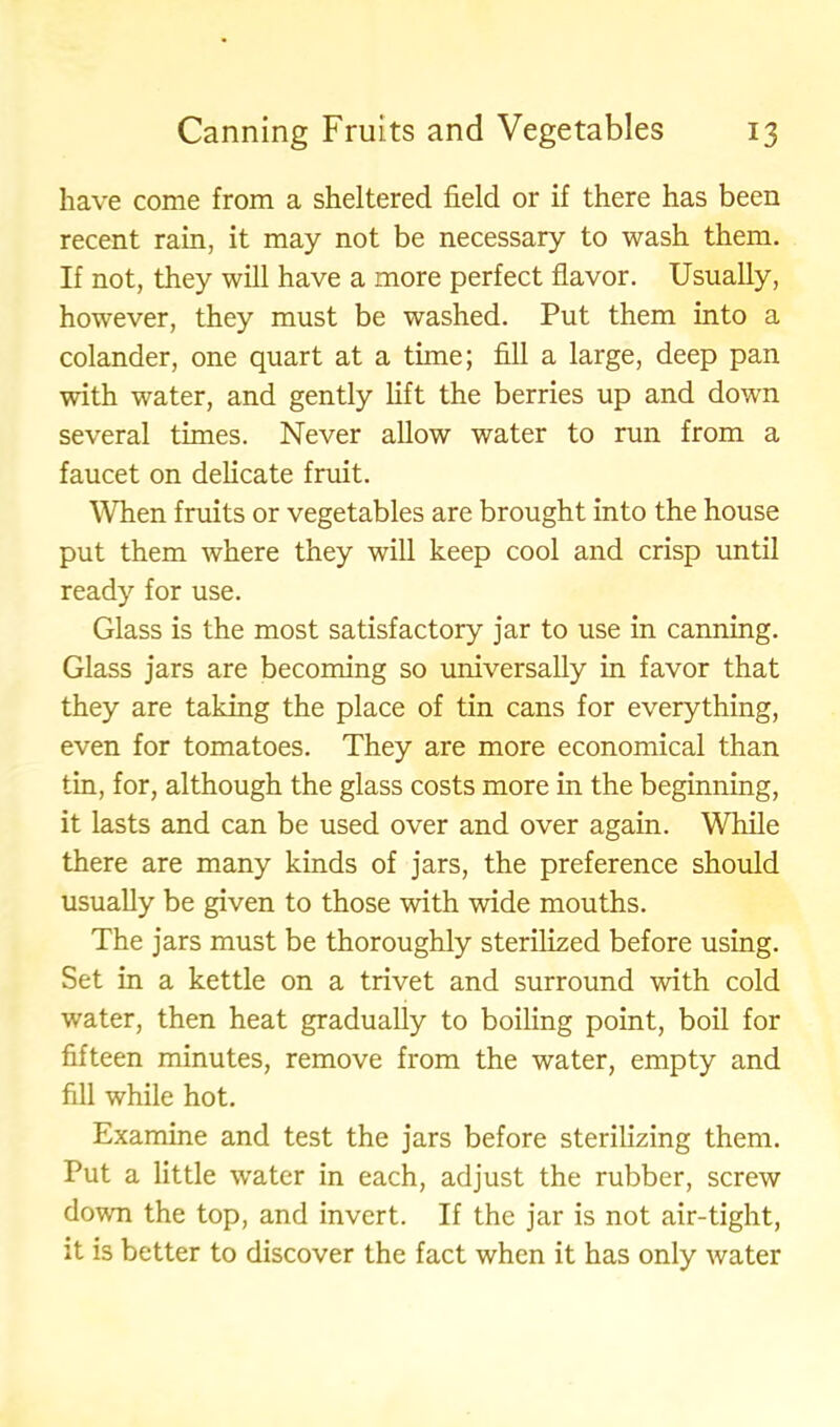 have come from a sheltered field or if there has been recent rain, it may not be necessary to wash them. If not, they will have a more perfect flavor. Usually, however, they must be washed. Put them into a colander, one quart at a time; fill a large, deep pan with water, and gently lift the berries up and down several times. Never allow water to run from a faucet on delicate fruit. When fruits or vegetables are brought into the house put them where they will keep cool and crisp until ready for use. Glass is the most satisfactory jar to use in canning. Glass jars are becoming so universally in favor that they are taking the place of tin cans for everything, even for tomatoes. They are more economical than tin, for, although the glass costs more in the beginning, it lasts and can be used over and over again. While there are many kinds of jars, the preference should usually be given to those with wide mouths. The jars must be thoroughly sterilized before using. Set in a kettle on a trivet and surround with cold water, then heat gradually to boiling point, boil for fifteen minutes, remove from the water, empty and fill while hot. Examine and test the jars before sterilizing them. Put a little water in each, adjust the rubber, screw down the top, and invert. If the jar is not air-tight, it is better to discover the fact when it has only water