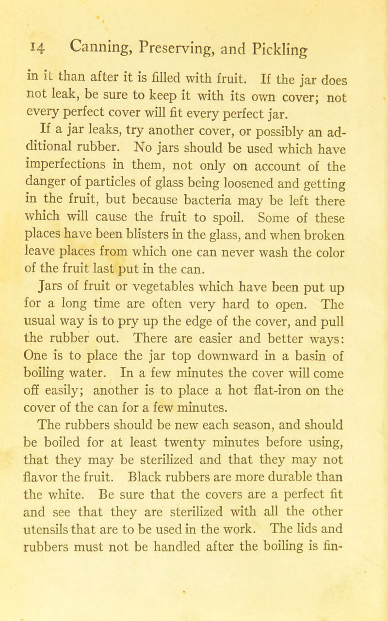 in it than after it is filled with fruit. If the jar does not leak, be sure to keep it with its own cover; not every perfect cover will fit every perfect jar. If a jar leaks, try another cover, or possibly an ad- ditional rubber. No jars should be used which have imperfections in them, not only on account of the danger of particles of glass being loosened and getting in the fruit, but because bacteria may be left there which will cause the fruit to spoil. Some of these places have been blisters in the glass, and when broken leave places from which one can never wash the color of the fruit last put in the can. Jars of fruit or vegetables which have been put up for a long time are often very hard to open. The usual way is to pry up the edge of the cover, and pull the rubber out. There are easier and better ways: One is to place the jar top downward in a basin of boiling water. In a few minutes the cover will come off easily; another is to place a hot flat-iron on the cover of the can for a few minutes. The rubbers should be new' each season, and should be boiled for at least twenty minutes before using, that they may be sterilized and that they may not flavor the fruit. Black rubbers are more durable than the white. Be sure that the covers are a perfect fit and see that they are sterilized with all the other utensils that are to be used in the work. The lids and rubbers must not be handled after the boiling is fin-