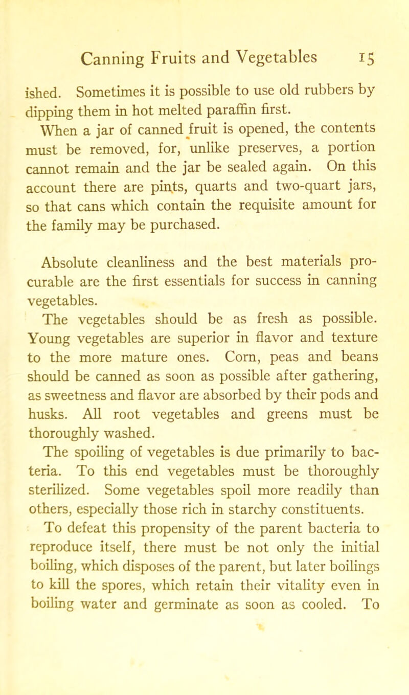 ished. Sometimes it is possible to use old rubbers by dipping them in hot melted paraffin first. When a jar of canned fruit is opened, the contents must be removed, for, unlike preserves, a portion cannot remain and the jar be sealed again. On this account there are pints, quarts and two-quart jars, so that cans which contain the requisite amount for the family may be purchased. Absolute cleanliness and the best materials pro- curable are the first essentials for success in canning vegetables. The vegetables should be as fresh as possible. Young vegetables are superior in flavor and texture to the more mature ones. Corn, peas and beans should be canned as soon as possible after gathering, as sweetness and flavor are absorbed by their pods and husks. All root vegetables and greens must be thoroughly washed. The spoiling of vegetables is due primarily to bac- teria. To this end vegetables must be thoroughly sterilized. Some vegetables spoil more readily than others, especially those rich in starchy constituents. To defeat this propensity of the parent bacteria to reproduce itself, there must be not only the initial boiling, which disposes of the parent, but later boilings to kill the spores, which retain their vitality even in boiling water and germinate as soon as cooled. To