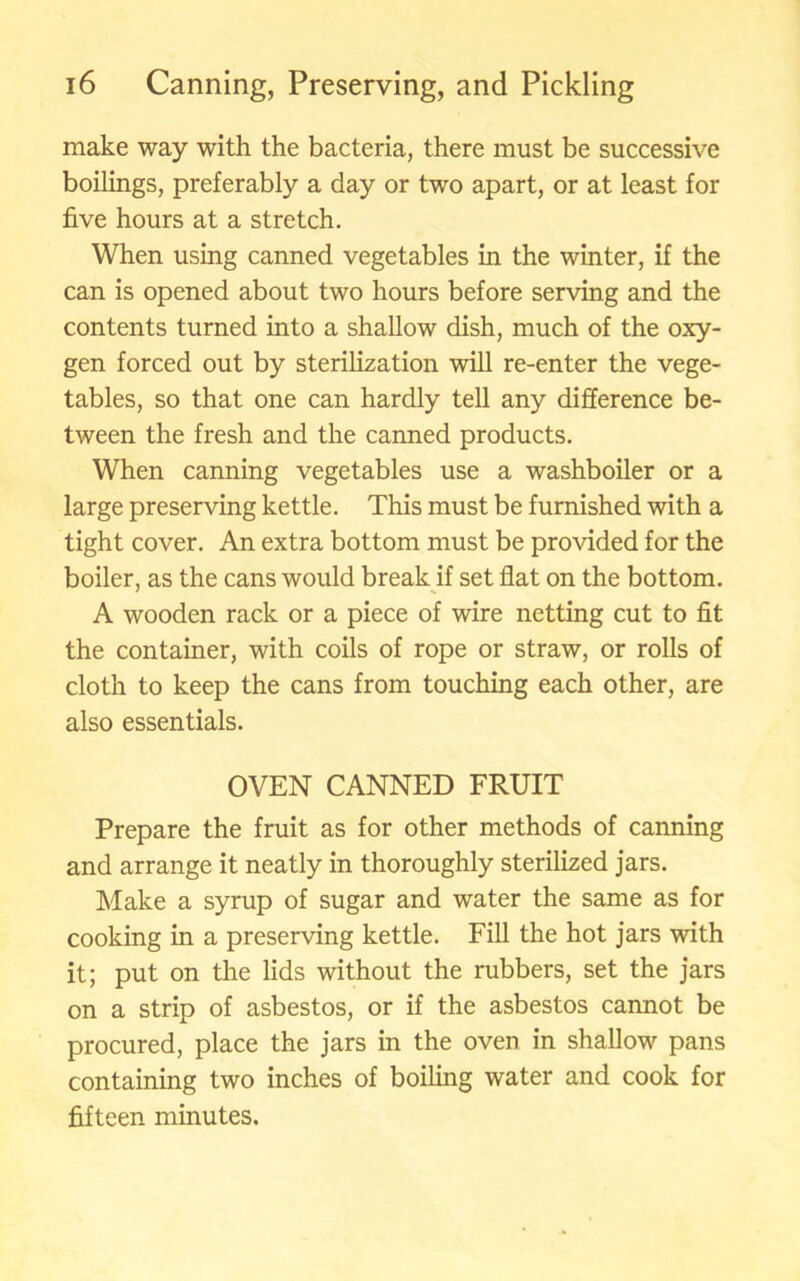 make way with the bacteria, there must be successive boilings, preferably a day or two apart, or at least for five hours at a stretch. When using canned vegetables in the winter, if the can is opened about two hours before serving and the contents turned into a shallow dish, much of the oxy- gen forced out by sterilization will re-enter the vege- tables, so that one can hardly tell any difference be- tween the fresh and the canned products. When canning vegetables use a washboiler or a large preserving kettle. This must be furnished with a tight cover. An extra bottom must be provided for the boiler, as the cans would break if set flat on the bottom. A wooden rack or a piece of wire netting cut to fit the container, with coils of rope or straw, or rolls of cloth to keep the cans from touching each other, are also essentials. OVEN CANNED FRUIT Prepare the fruit as for other methods of canning and arrange it neatly in thoroughly sterilized jars. Make a syrup of sugar and water the same as for cooking in a preserving kettle. Fill the hot jars with it; put on the lids without the rubbers, set the jars on a strip of asbestos, or if the asbestos cannot be procured, place the jars in the oven in shallow pans containing two inches of boiling water and cook for fifteen minutes.