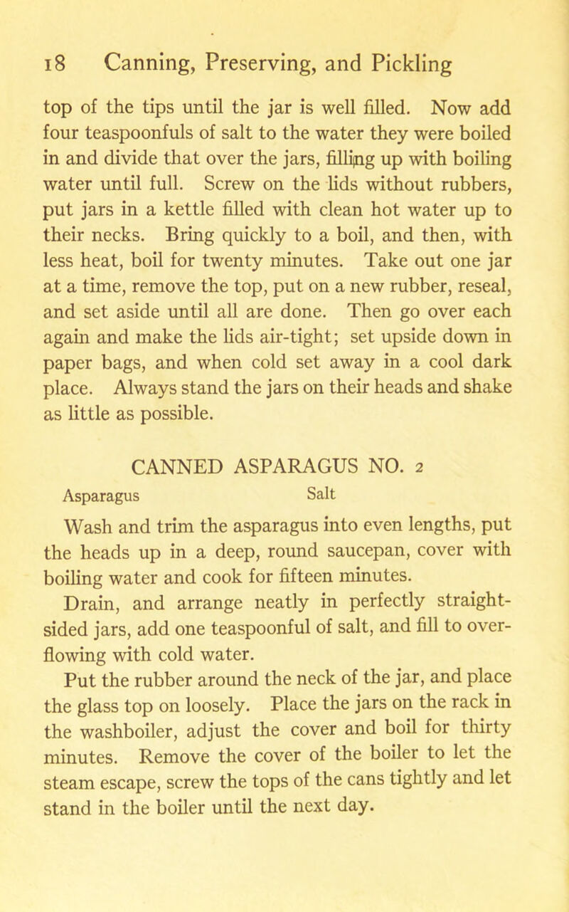 top of the tips until the jar is well filled. Now add four teaspoonfuls of salt to the water they were boiled in and divide that over the jars, fillijng up with boiling water until full. Screw on the lids without rubbers, put jars in a kettle filled with clean hot water up to their necks. Bring quickly to a boil, and then, with less heat, boil for twenty minutes. Take out one jar at a time, remove the top, put on a new rubber, reseal, and set aside until all are done. Then go over each again and make the lids air-tight; set upside down in paper bags, and when cold set away in a cool dark place. Always stand the jars on their heads and shake as little as possible. CANNED ASPARAGUS NO. 2 Asparagus Salt Wash and trim the asparagus into even lengths, put the heads up in a deep, round saucepan, cover with boiling water and cook for fifteen minutes. Drain, and arrange neatly in perfectly straight- sided jars, add one teaspoonful of salt, and fill to over- flowing with cold water. Put the rubber around the neck of the jar, and place the glass top on loosely. Place the jars on the rack in the washboiler, adjust the cover and boil for thirty minutes. Remove the cover of the boiler to let the steam escape, screw the tops of the cans tightly and let stand in the boiler until the next day.
