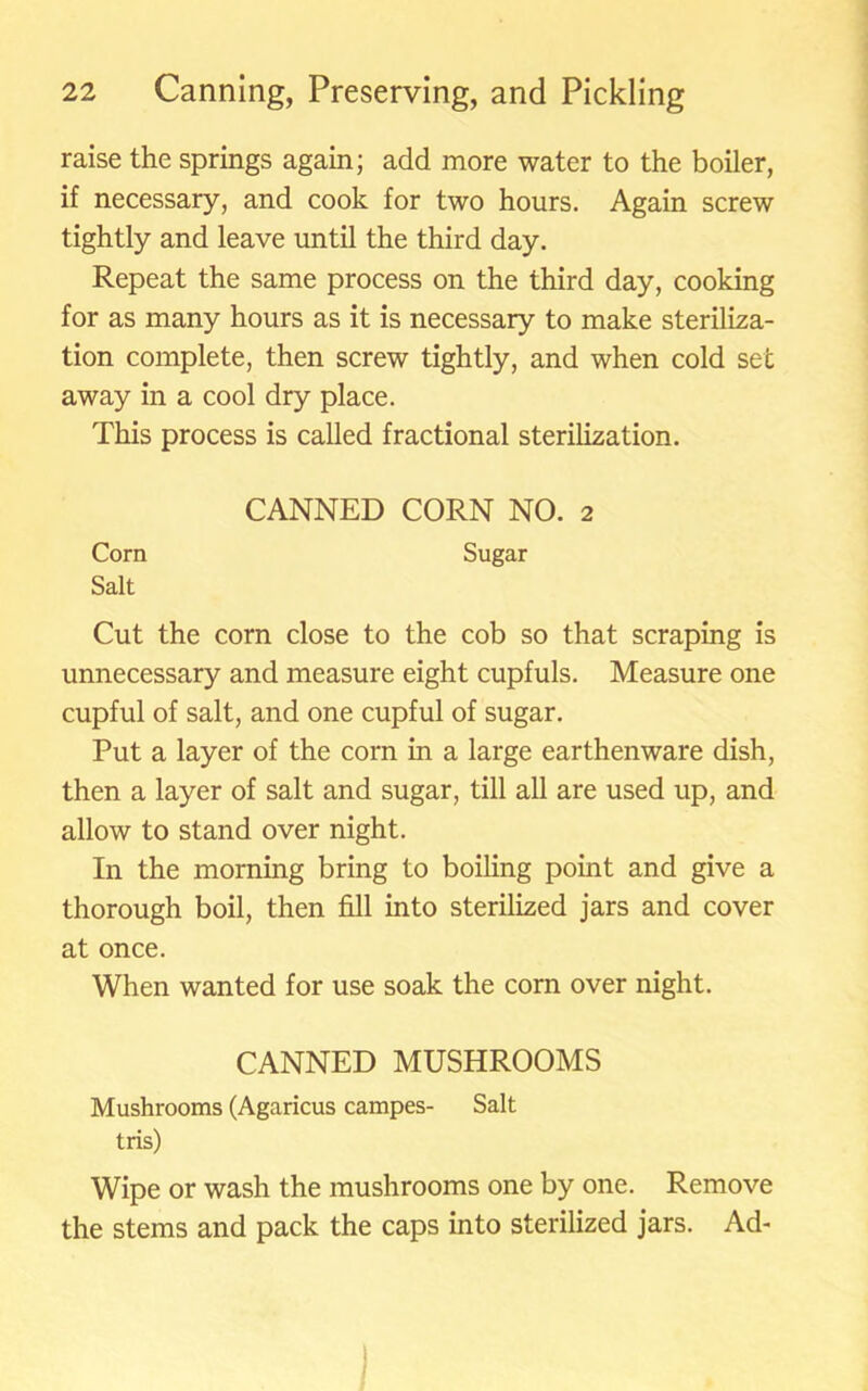 raise the springs again; add more water to the boiler, if necessary, and cook for two hours. Again screw tightly and leave until the third day. Repeat the same process on the third day, cooking for as many hours as it is necessary to make steriliza- tion complete, then screw tightly, and when cold set away in a cool dry place. This process is called fractional sterilization. CANNED CORN NO. 2 Corn Sugar Salt Cut the corn close to the cob so that scraping is unnecessary and measure eight cupfuls. Measure one cupful of salt, and one cupful of sugar. Put a layer of the corn in a large earthenware dish, then a layer of salt and sugar, till all are used up, and allow to stand over night. In the morning bring to boiling point and give a thorough boil, then fill into sterilized jars and cover at once. When wanted for use soak the corn over night. CANNED MUSHROOMS Mushrooms (Agaricus campes- Salt tris) Wipe or wash the mushrooms one by one. Remove the stems and pack the caps into sterilized jars. Ad-
