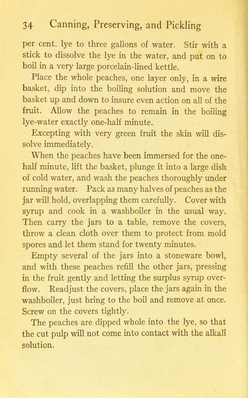 per cent, lye to three gallons of water. Stir with a stick to dissolve the lye in the water, and put on to boil in a very large porcelain-lined kettle. Place the whole peaches, one layer only, in a wire basket, dip into the boiling solution and move the basket up and down to insure even action on all of the fruit. Allow the peaches to remain in the boiling lye-water exactly one-half minute. Excepting with very green fruit the skin will dis- solve immediately. When the peaches have been immersed for the one- half minute, lift the basket, plunge it into a large dish of cold water, and wash the peaches thoroughly under running water. Pack as many halves of peaches as the jar will hold, overlapping them carefully. Cover with syrup and cook in a washboiler in the usual way. Then carry the jars to a table, remove the covers, throw a clean cloth over them to protect from mold spores and let them stand for twenty minutes. Empty several of the jars into a stoneware bowl, and with these peaches refill the other jars, pressing in the fruit gently and letting the surplus syrup over- flow. Readjust the covers, place the jars again in the washboiler, just bring to the boil and remove at once. Screw on the covers tightly. The peaches are dipped whole into the lye, so that the cut pulp will not come into contact with the alkali solution.