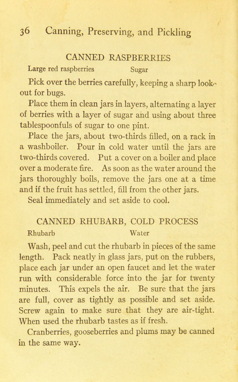 CANNED RASPBERRIES Large red raspberries Sugar Pick over the berries carefully, keeping a sharp look- out for bugs. Place them in clean jars in layers, alternating a layer of berries with a layer of sugar and using about three tablespoonfuls of sugar to one pint. Place the jars, about two-thirds filled, on a rack in a washboiler. Pour in cold water until the jars are two-thirds covered. Put a cover on a boiler and place over a moderate fire. As soon as the water around the jars thoroughly boils, remove the jars one at a time and if the fruit has settled, fill from the other jars. Seal immediately and set aside to cool. CANNED RHUBARB, COLD PROCESS Rhubarb Water Wash, peel and cut the rhubarb in pieces of the same length. Pack neatly in glass jars, put on the rubbers, place each jar under an open faucet and let the water run with considerable force into the jar for twenty minutes. This expels the air. Be sure that the jars are full, cover as tightly as possible and set aside. Screw again to make sure that they are air-tight. When used the rhubarb tastes as if fresh. Cranberries, gooseberries and plums may be canned in the same way.