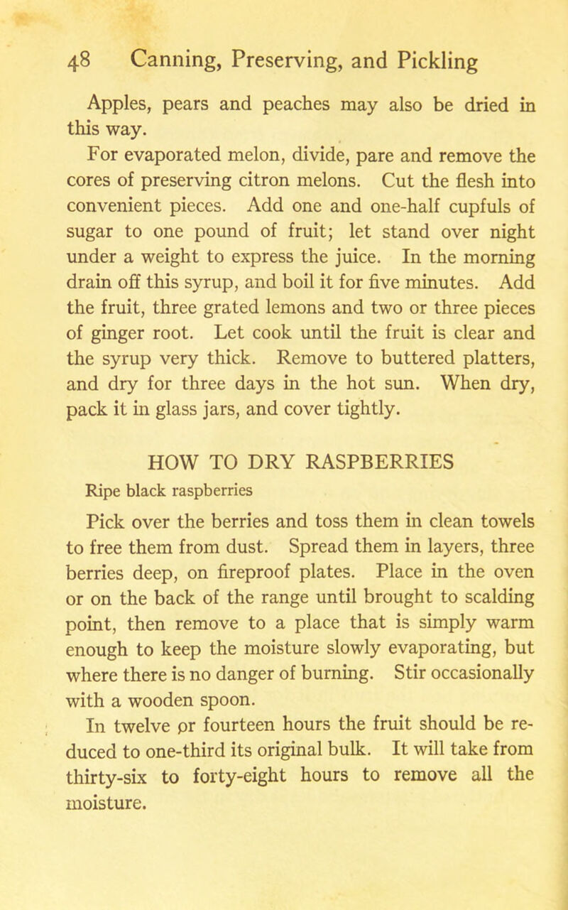 Apples, pears and peaches may also be dried in this way. For evaporated melon, divide, pare and remove the cores of preserving citron melons. Cut the flesh into convenient pieces. Add one and one-half cupfuls of sugar to one pound of fruit; let stand over night under a weight to express the juice. In the morning drain off this syrup, and boil it for five minutes. Add the fruit, three grated lemons and two or three pieces of ginger root. Let cook until the fruit is clear and the syrup very thick. Remove to buttered platters, and dry for three days in the hot sun. When dry, pack it in glass jars, and cover tightly. HOW TO DRY RASPBERRIES Ripe black raspberries Pick over the berries and toss them in clean towels to free them from dust. Spread them in layers, three berries deep, on fireproof plates. Place in the oven or on the back of the range until brought to scalding point, then remove to a place that is simply warm enough to keep the moisture slowly evaporating, but where there is no danger of burning. Stir occasionally with a wooden spoon. In twelve pr fourteen hours the fruit should be re- duced to one-third its original bulk. It will take from thirty-six to forty-eight hours to remove all the moisture.