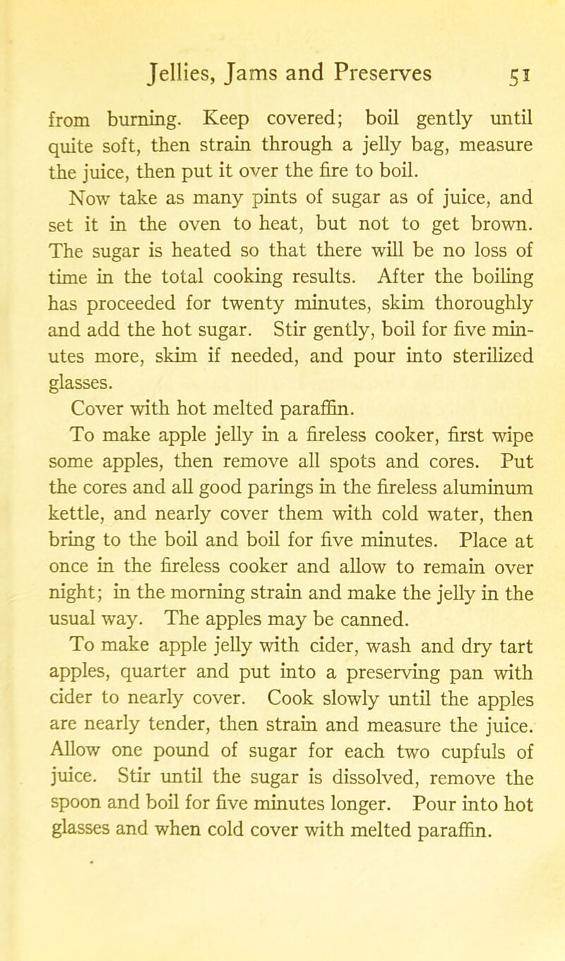 from burning. Keep covered; boil gently until quite soft, then strain through a jelly bag, measure the juice, then put it over the fire to boil. Now take as many pints of sugar as of juice, and set it in the oven to heat, but not to get brown. The sugar is heated so that there will be no loss of time in the total cooking results. After the boiling has proceeded for twenty minutes, skim thoroughly and add the hot sugar. Stir gently, boil for five min- utes more, skim if needed, and pour into sterilized glasses. Cover with hot melted paraffin. To make apple jelly in a fireless cooker, first wipe some apples, then remove all spots and cores. Put the cores and all good parings in the fireless aluminum kettle, and nearly cover them with cold water, then bring to the boil and boil for five minutes. Place at once in the fireless cooker and allow to remain over night; in the morning strain and make the jelly in the usual way. The apples may be canned. To make apple jelly with cider, wash and dry tart apples, quarter and put into a preserving pan with cider to nearly cover. Cook slowly until the apples are nearly tender, then strain and measure the juice. Allow one pound of sugar for each two cupfuls of juice. Stir until the sugar is dissolved, remove the spoon and boil for five minutes longer. Pour into hot glasses and when cold cover with melted paraffin.