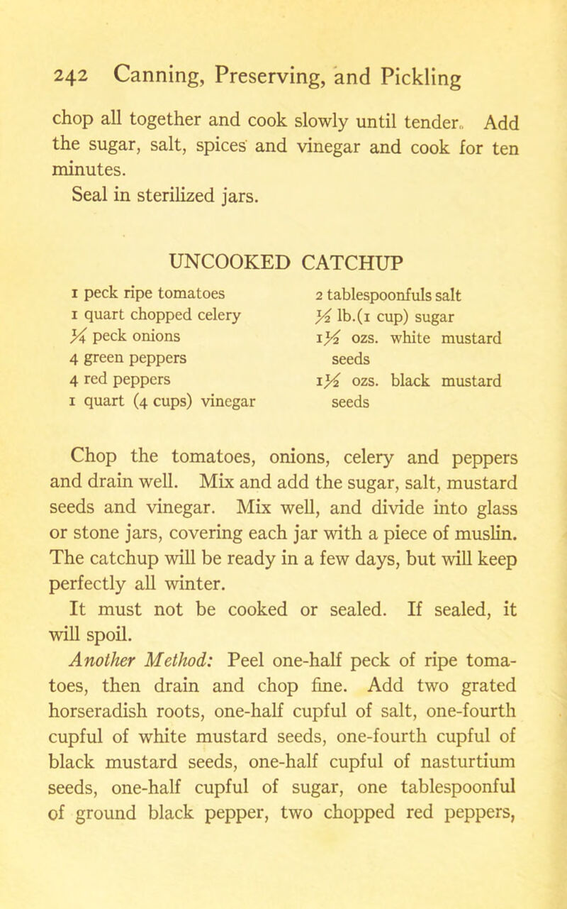 chop all together and cook slowly until tender,, Add the sugar, salt, spices and vinegar and cook for ten minutes. Seal in sterilized jars. UNCOOKED CATCHUP i peck ripe tomatoes i quart chopped celery X peck onions 4 green peppers 4 red peppers i quart (4 cups) vinegar 2 tablespoonfuls salt yi lb.(i cup) sugar i)4 ozs. white mustard seeds \]A ozs. black mustard seeds Chop the tomatoes, onions, celery and peppers and drain well. Mix and add the sugar, salt, mustard seeds and vinegar. Mix well, and divide into glass or stone jars, covering each jar with a piece of muslin. The catchup will be ready in a few days, but will keep perfectly all winter. It must not be cooked or sealed. If sealed, it will spoil. Another Method: Peel one-half peck of ripe toma- toes, then drain and chop fine. Add two grated horseradish roots, one-half cupful of salt, one-fourth cupful of white mustard seeds, one-fourth cupful of black mustard seeds, one-half cupful of nasturtium seeds, one-half cupful of sugar, one tablespoonful of ground black pepper, two chopped red peppers,