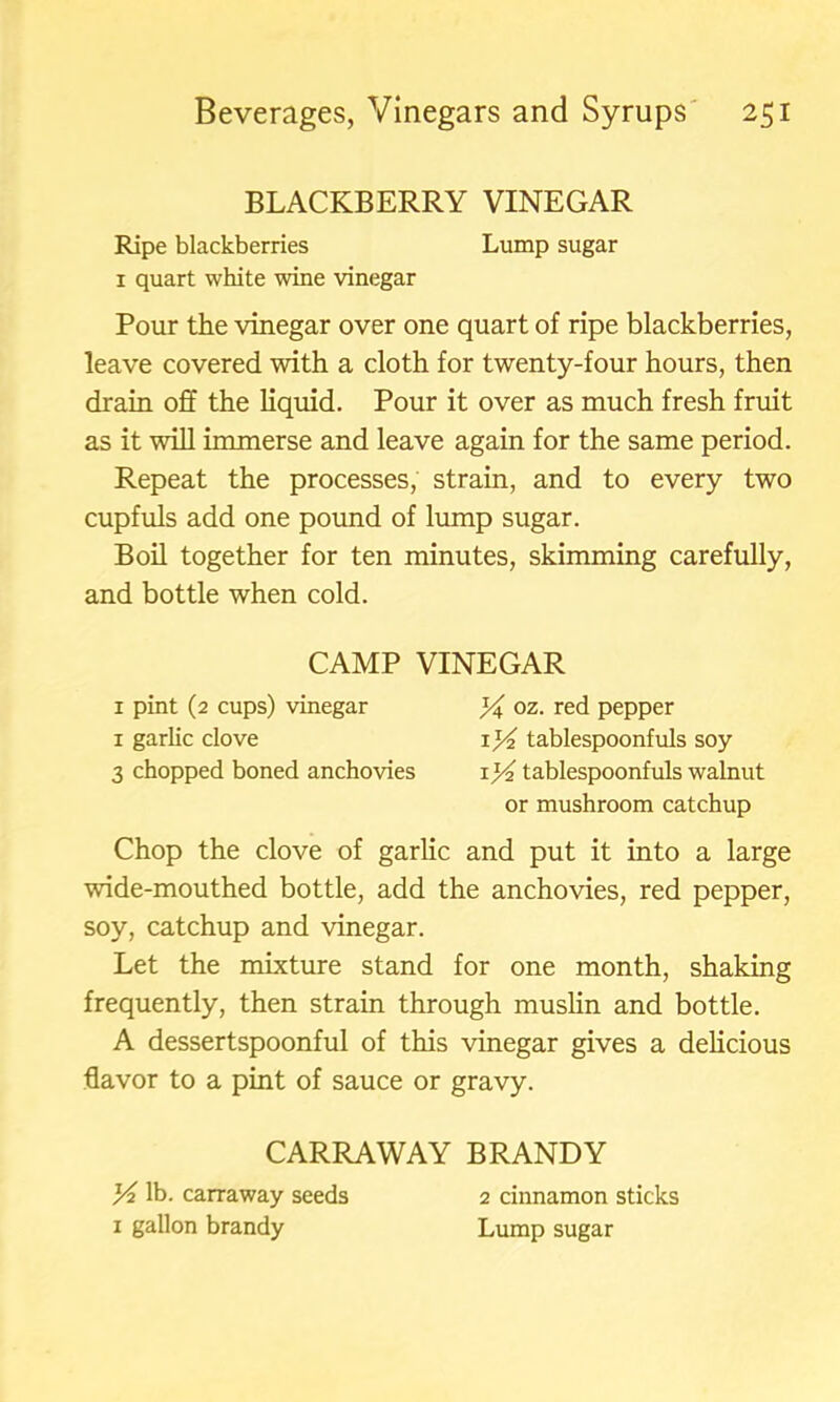 BLACKBERRY VINEGAR Ripe blackberries Lump sugar 1 quart white wine vinegar Pour the vinegar over one quart of ripe blackberries, leave covered with a cloth for twenty-four hours, then drain off the liquid. Pour it over as much fresh fruit as it will immerse and leave again for the same period. Repeat the processes, strain, and to every two cupfuls add one pound of lump sugar. Boil together for ten minutes, skimming carefully, and bottle when cold. Chop the clove of garlic and put it into a large wide-mouthed bottle, add the anchovies, red pepper, soy, catchup and vinegar. Let the mixture stand for one month, shaking frequently, then strain through muslin and bottle. A dessertspoonful of this vinegar gives a delicious flavor to a pint of sauce or gravy. CAMP VINEGAR 1 pint (2 cups) vinegar 1 garlic clove 3 chopped boned anchovies % oz. red pepper tablespoonfuls soy \]4 tablespoonfuls walnut or mushroom catchup CARRAWAY BRANDY K lb. carraway seeds x gallon brandy 2 cinnamon sticks Lump sugar