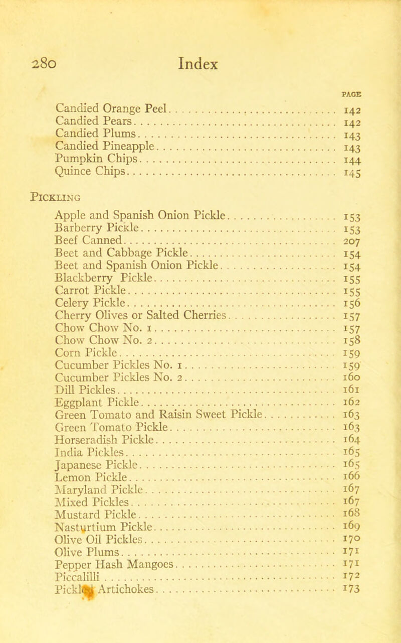 PAGE Candied Orange Peel 142 Candied Pears 142 Candied Plums 143 Candied Pineapple 143 Pumpkin Chips 144 Quince Chips 145 Pickling Apple and Spanish Onion Pickle 153 Barberry Pickle 153 Beef Canned 207 Beet and Cabbage Pickle 154 Beet and Spanish Onion Pickle 154 Blackberry Pickle 155 Carrot Pickle 155 Celery Pickle 156 Cherry Olives or Salted Cherries 157 Chow Chow No. 1 157 Chow Chow No. 2 158 Corn Pickle 159 Cucumber Pickles No. 1 159 Cucumber Pickles No. 2 160 Dill Pickles 161 Eggplant Piclde 162 Green Tomato and Raisin Sweet Pickle 163 Green Tomato Pickle 163 Horseradish Pickle 164 India Pickles 165 Japanese Pickle 165 Lemon Pickle 166 Maryland Pickle 167 Mixed Pickles 167 Mustard Pickle *68 Nasturtium Pickle 169 Olive Oil Pickles *7° Olive Plums *7* Pepper Hash Mangoes I71 Piccalilli I72 PicklM Artichokes 173