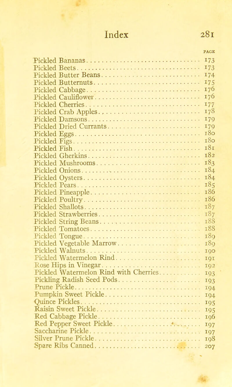 PAGE Pickled Bananas I73 Pickled Beets I73 Pickled Butter Beans 174 Pickled Butternuts *75 Pickled Cabbage 176 Pickled Cauliflower 176 Pickled Cherries 177 Pickled Crab Apples 178 Pickled Damsons 179 Pickled Dried Currants 179 Pickled Eggs 180 Pickled Figs 180 Pickled Fish 181 Pickled Gherkins 182 Pickled Mushrooms 183 Pickled Onions - 184 Pickled Oysters 184 Pickled Pears 185 Pickled Pineapple 186 Pickled Poultry 186 Pickled Shallots 187 Pickled Strawberries 187 Pickled String Beans 188 Pickled Tomatoes 188 Pickled Tongue 189 Pickled Vegetable Marrow 189 Pickled Walnuts 190 Pickled Watermelon Rind 191 Rose Hips in Vinegar 192 Pickled Watermelon Rind with Cherries 193 Pickling Radish Seed Pods 193 Prune Pickle 194 Pumpkin Sweet Pickle 194 Quince Pickles 195 Raisin Sweet Pickle 195 Red Cabbage Pickle 196 Red Pepper Sweet Pickle * 197 Saccharine Pickle 197 Silver Prune Pickle 198 Spare Ribs Canned 207