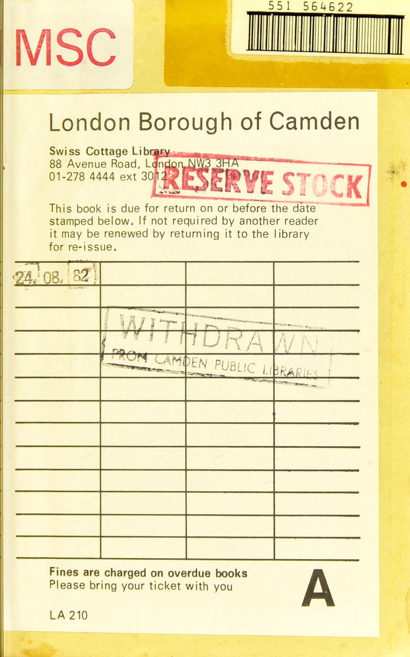 London Borough of Camden Swiss Cottage Libi 88 Avenue Road, L 01-278 4444 ext 3 This book is due for return on or before the date stamped below. If not required by another reader it may be renewed by returning it to the library for re-issue. Fines are charged on overdue books Please bring your ticket with you LA 210