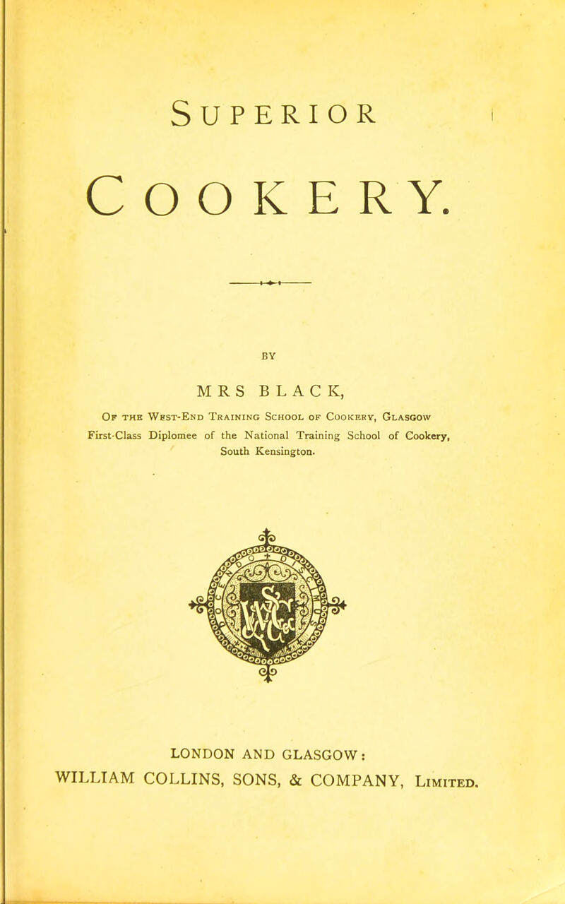 Superior Cookery. BY MRS BLACK, Of thk Wfst-End Training School of Cookery, Glasgow First-Class Diplomee of the National Training School of Cookery, South Kensington. LONDON AND GLASGOW: WILLIAM COLLINS, SONS, & COMPANY, Limited.